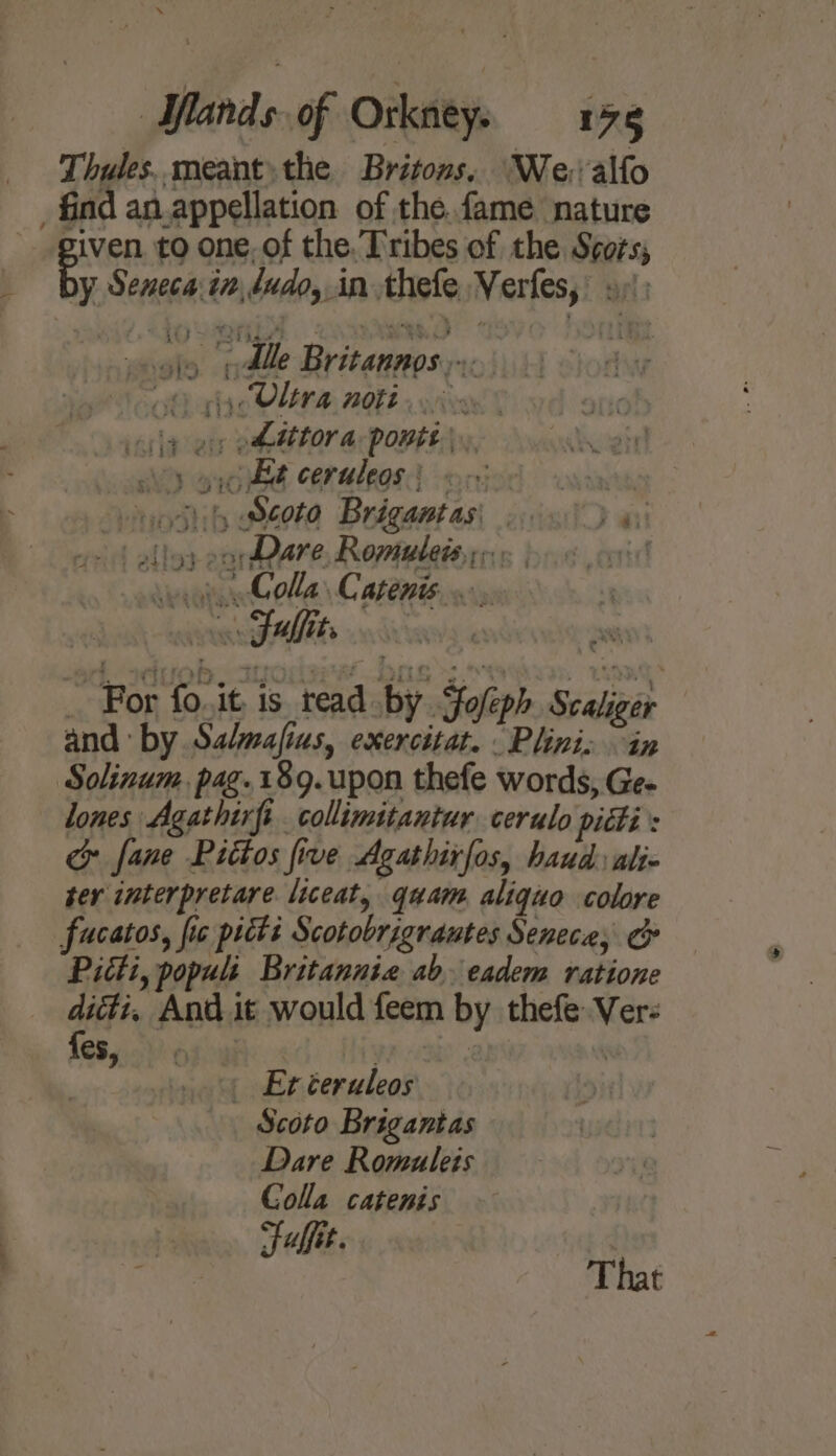 oe Thules. meant. the Britons. We: alfo find an appellation of the fame nature piven. to one, of the. Tribes of the Srors; oly Alle Britannos eth gic VLEN A. 2088 x wives | cle ey ehdttora ponte). siX,) yc Be ceruleos ipnierd conan Sp yottih Soto Brégantas, oa vf elloy earDare Romubeissr« vei Gola Capenis,... nn Sulfite For fo it is tead by Joleph Scalicer and by Salmafius, exercitat. .Plinis in ‘Solinum. pag.189. upon thefe words, Ge- lones Agathirfi collimitantur cerulo pidti's cy fane Pittos five Agathirfos, haud alte ter interpretare liceat, quam. aliquo colore fucatos, fic pitti Scotobrigrautes Senece, ¢ Pitti, populi Britanniz ab. eadem ratione dicti, And it would feem by thefeVer- {e8,.-) o | tigress? Eréeruleos Scoto Brigantas Dare Romuleis Colla catenis Fulfit.