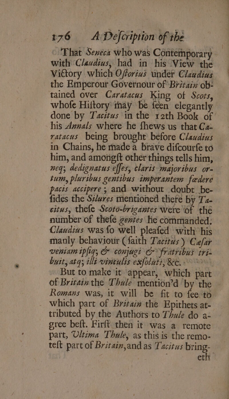 That Seneca who was Contemporary with Claudius, had in his View the Vidtory which Offorias under Claadias the Emperour Governour of ‘Britaiz ob- tained over Caratacus King of Scots, whofe Hiltory may be feen elegantly done by Tacitus in the 12th Book of ’ his Aznals where he fhews us that Ca- ratacus being brought before Claudius in Chains, he rhade a brave difcourfe to him, and amongft other things tells him, neq; dedignatus effes, claris majoribus or- tum, pluribus gentibus imperantem federe pacis accepere; and without doubt be- fides the S#/ares mentioned there by Ta- citus, thefe Scoto-brigantes were ‘of thé number of thefe gevtes he commanded: Claudius was {o well pleafed with his manly behaviour (faith Tacitas ) Ca/ar veniam ipfig, &amp; conjugi ec fratribus tri- butt, atq; ili vintulis exfolati; &amp;ec. But to make it appear, which part of Britainthe Thule mention’d by the Romans was, it will be fit to fee'to _ which part of Britais the Epithets at- tributed by the Authots to Thale do a- gree beft. Firft then it was a remote part, Ultima Thule, as this is the remo- teft part of Britaim,and as Tacitus bring- i ethr