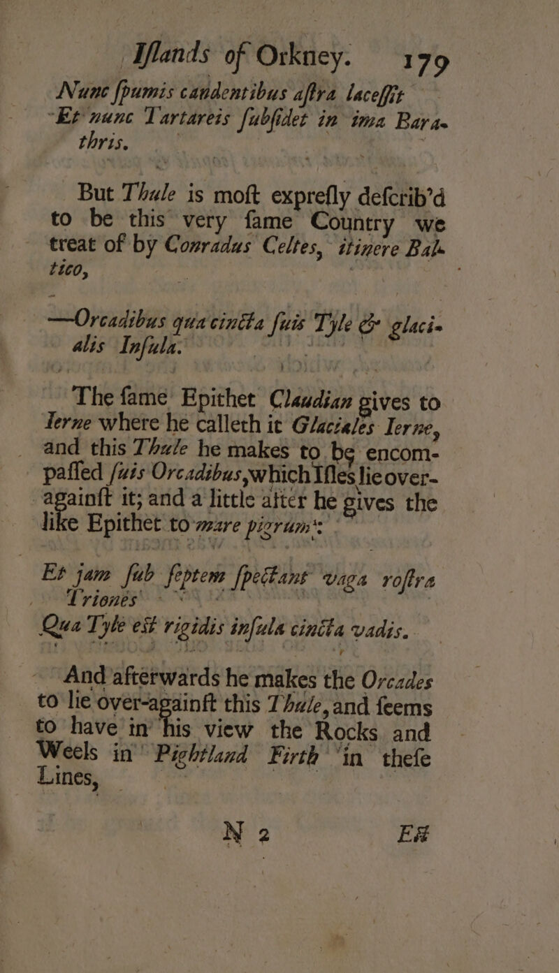 Nune fpumis candentibus aftra laceffit “Et nunc Tartareis fubfidet in ima Bara thris. , But Thule is moft exprefly defcrib’d to be this very fame Country we treat of by Comradus Celtes, itinere Bale tico, : : , ——Orcadibus quacintta fuis Tyle glaci« alis Infula. vt vis PORES The fame Epithet Claudian gives to Terne where he calleth it Glaciales: Terne, and this Thale he makes to bg encom- pafled wis Orc adebus which Mes lie over- -againit it; and a little after he gives the like Epithet towzre pigrum': Et jam fub feptem fpectant vaga roftra SEY LOBE © NON Fe : | Qua Tyle est rigidis infula cincha vadis. , And afterwards he makes the Orcades to lie over-againft this Thule, and feems to have in’ his view the Rocks. and Weels in’ Pichtland Firth ‘in thefe Lines, — , cath N 2 E#