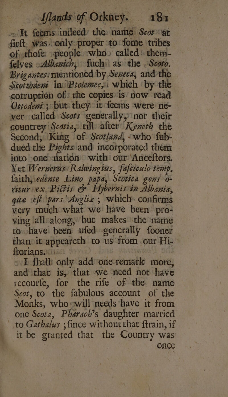 w&lt; Kt feems indeed the. namé Scor vat fivft, wasonly proper ‘to: fome tribes of,.thofe: .people :who» called: them- felves -Albanich, fuch): as the Scoro. Stottodené inv '\Ptolemee,i which ‘by the cotruption of: the copies: is now read Ottodeni ; but they it feems ‘were ne- countrey Scotia, till after’ Kezeth the Second; King of Scotland, -who fub- into one nation with: our ‘Anceftors. Yet Wernerus Ralwingius, fafciculo temp. faith, edénte Lino papa, Scotica gens o- que eft pars Angle ; which: confirms very much what we have been pro- ving ‘all:along, but makes the name to vhave: been ufed generally fooner than:it appeareth to us from our Hi- ftorians.)iis. - WHE »vI fhalh only add one-remark more, and that is, that we need not have recourfe, for the rife of the name Scot, to the fabulous account of the Monks, who»will needs have it from one Scota, Pharaoh’s daughter married it be granted that the Country was : : once