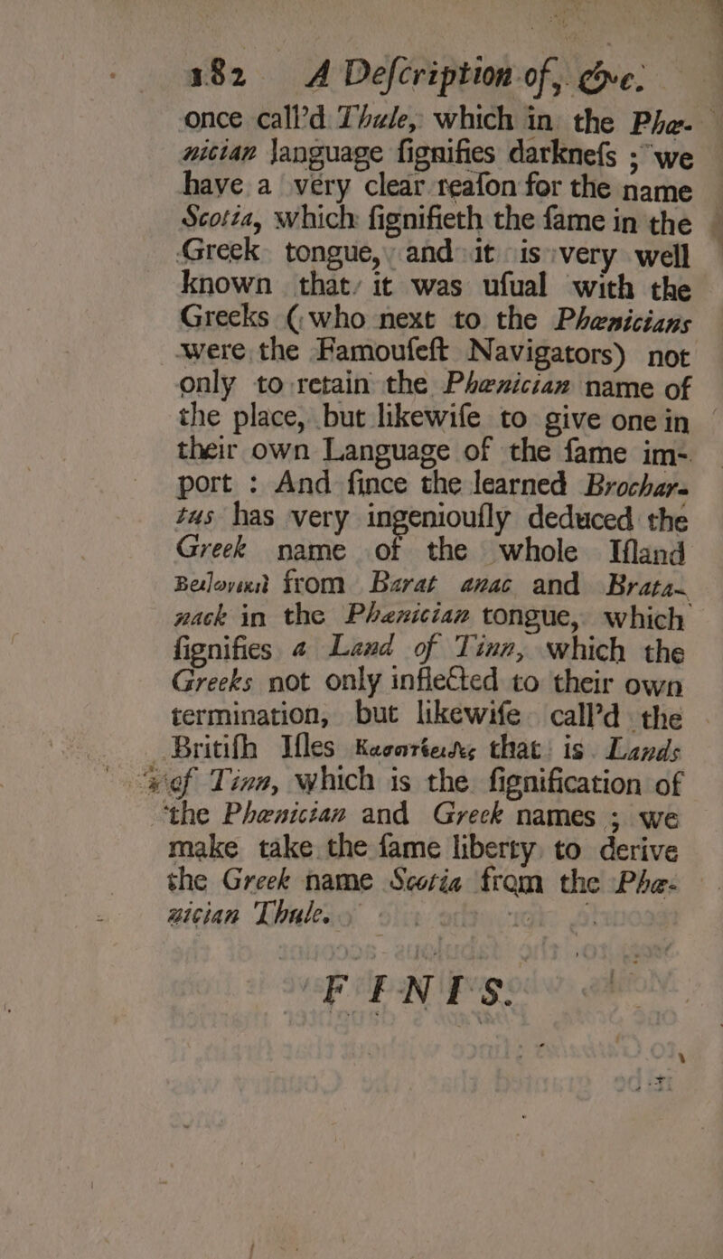 once call’d Thule, which in the Pha-— niutan janguage fignifies darknefs ; “we have a very clear reafon for the name — Scotia, which fignifieth the fame in the — Greek tongue, and it “is very well known that, it was ufual with the Greeks (who next to the Phenicians were the Famoufeft Navigators) not only to retain the Phenician name of the place, but likewife to give onein © their own Language of the fame im- port : And fince the learned Brochar- tus has very ingenioufly deduced the Greek name of the whole Ifland Belovixdt from Barat anvac and Brata. nack in the Phenician tongue, which fignifies 4 Land of Tinn, which the Greeks not only inflected to their own termination, but likewife. call’d the . | Britifh Mfles Keeortes that: is Lands “tof Tina, which is the. fignification of ‘the Phenicitan and Greck names ; we make take the fame liberty. to derive the Greek name Scotia from the Phe- wician Thule. Gk! 8) EF ENTS.