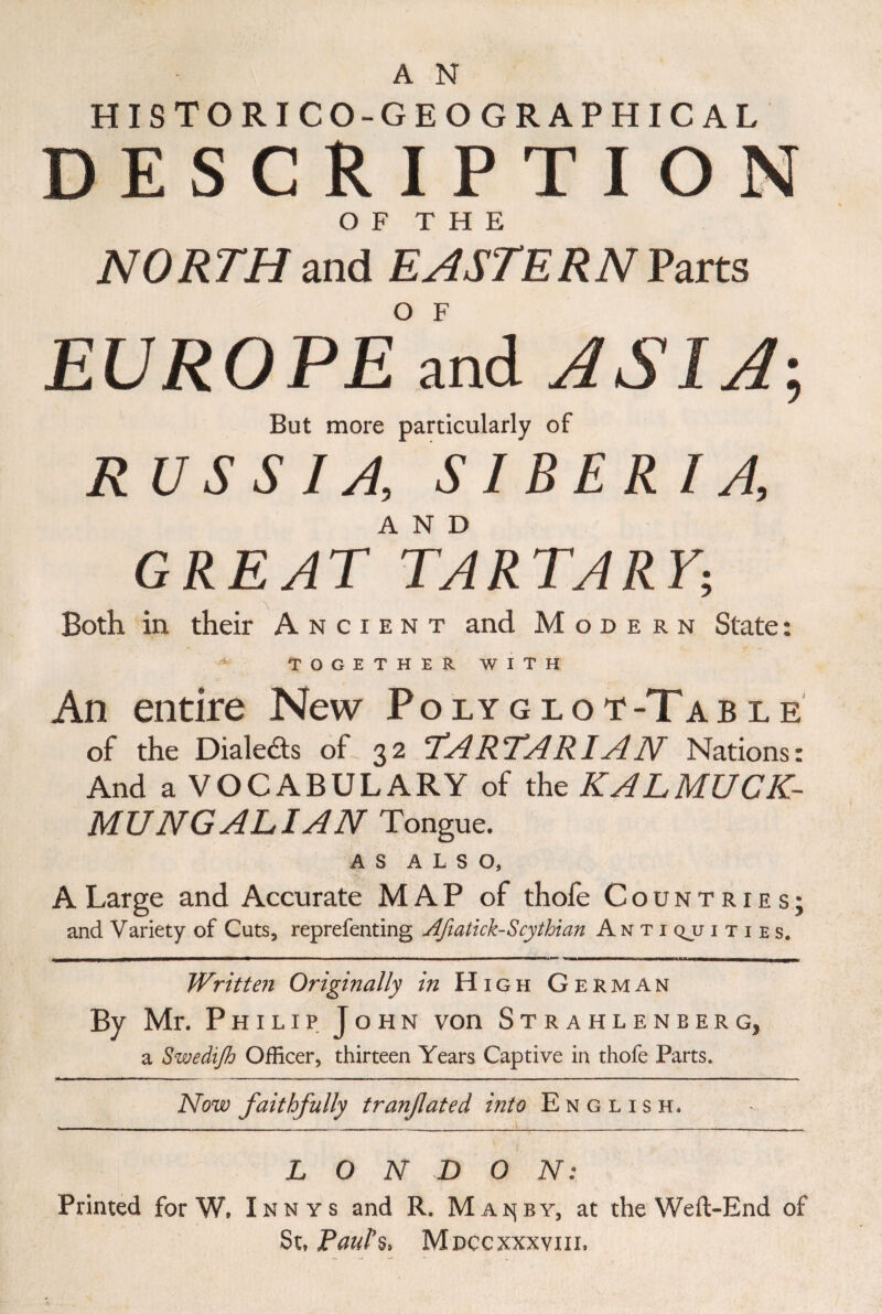 A N HISTORICO-GEOGRAPHICAL DESCRIPTION OF THE NORTH and EASTERN Parts EUROPE and ASIA', But more particularly of R USSIA, SIBERIA, GREAT^TARTARY• Both in their Ancient and Modern State: TOGETHER WITH An entire New Polyglot-Table of the Dialekts ot 32 ‘TARTARIAN Nations: And a VOCABULARY of the KALMUCK- MUNGALIAN Tongue. AS ALSO, A Large and Accurate M AP of thofe Countries; and Variety of Cuts, reprefenting Afiatlck- Scythian Antiquities. ———■ ■, 1 . 1 ■■■ 1 ■■■um ■————*«u*— — — - - ~it»hmi»iiii —mi —l_ Written Originally in High German By Mr. Philip John von Strahleneerg, a Swedift) Officer, thirteen Years Captive in thofe Parts. Now faithfully tranfated into English. LONDON: Printed for W, Innys and R. Mais(by, at the Weft-End of St, Paul's, Mdccxxxviil