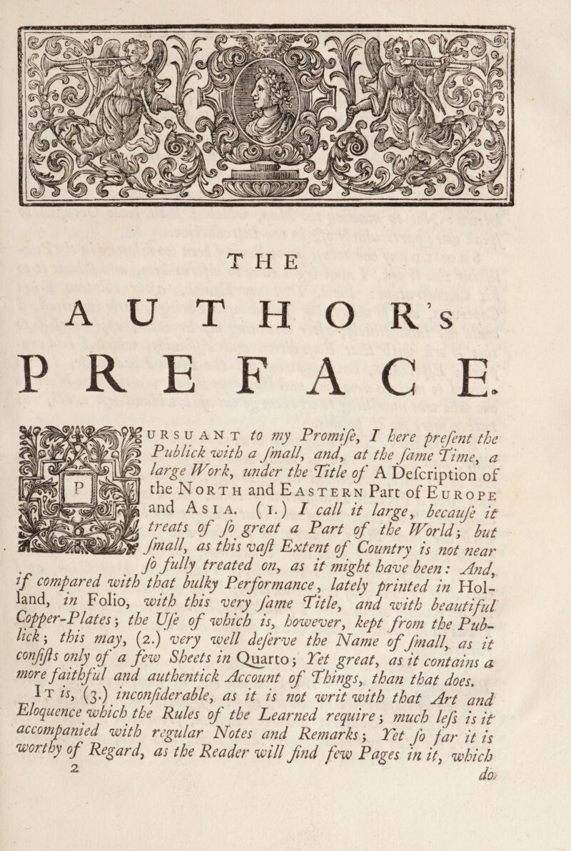 THE AUTHORS P ii E F A C E. u r s u a n T to my Promife, T here prefent the Pub lick with a /mail, and, at the fame‘Time, a large Wirk, under the Title of A Defcription of the North and Eastern Part of Europe and Asia, (i.) I call it large, becaufe it treats of Jo. great a Part of the World-, but fmall, as this vafi Extent of Country is not near fo fully treated on, as it might have been: And, f compared with that bulky Performance, lately printed in Hol¬ land, in Folio, with this very fame Title, and with beautiful Copper-Plates; the Uje of which is, however, kept from the Pub- lick ; this may, (2.) very well deferve the Name of Jmall, as it conßßs only of a few Sheets in Quarto; Tet great, as it contains a more faithful and authentick Account of Things, than that does. IT «, (3) inconfiderable, as it is not writ with that Art and Eloquence which the Rules of the Learned require-, much lefs is if accompanied with regular Notes and Remarks; Tet fo far it is worthy of Regard, as the Reader will find few Pages in it, which 2 J'
