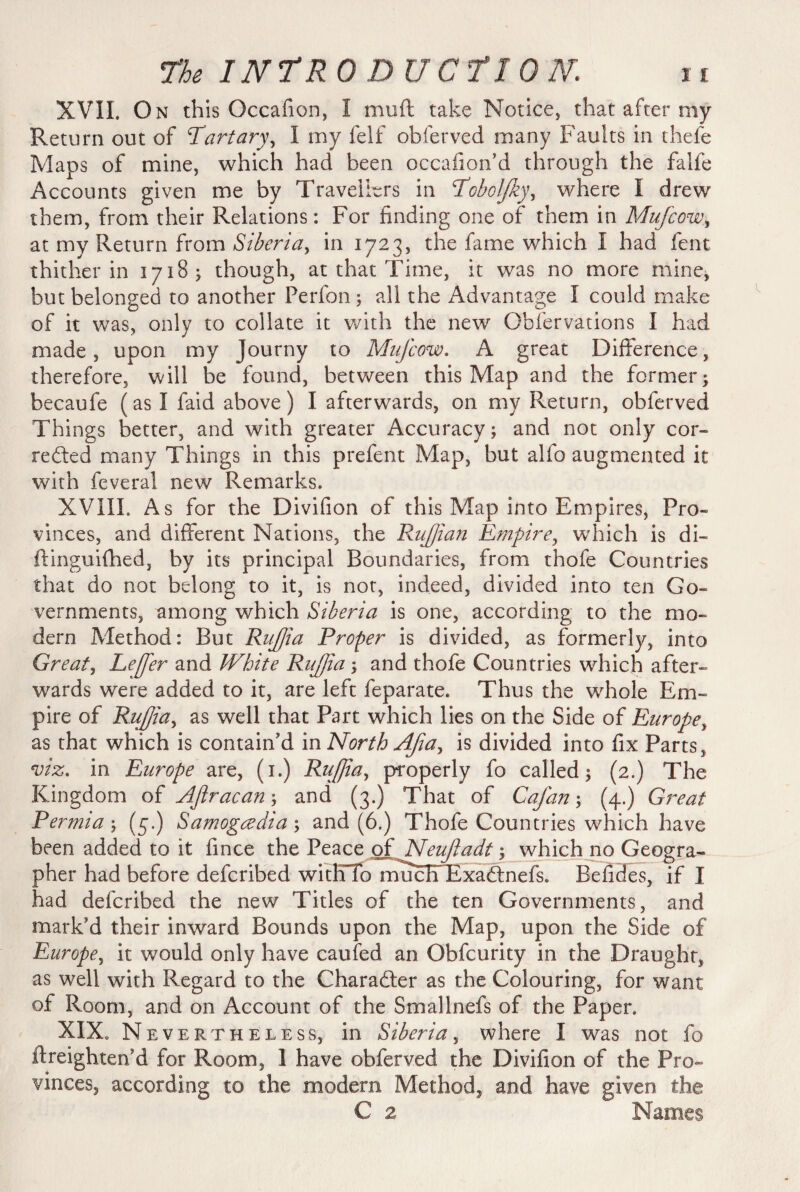 XVIL On this Occafion, I muft take Notice, that after my Return out of Partary^ I my felf obferved many Faults in thefe Maps of mine, which had been occafion’d through the falfe Accounts given me by Travellers in Pobolfky, where I drew them, from their Relations: For finding one of them in Mufcow, at my Return from Siberia, in 1723, the fame which I had fent thither in 1718; though, at that Time, it was no more mine, but belonged to another Perfon; all the Advantage I could make of it was, only to collate it with the new Obfervations I had made, upon my Journy to Mufcow. A great Difference, therefore, will be found, between this Map and the former; becaufe (as I faid above) I afterwards, on my Return, obferved Things better, and with greater Accuracy; and not only cor¬ rected many Things in this prefent Map, but alfo augmented it with feveral new Remarks. XVIII. As for the Divifion of this Map into Empires, Pro¬ vinces, and different Nations, the Ruffian Empire, which is di« ftinguifhed, by its principal Boundaries, from thofe Countries that do not belong to it, is not, indeed, divided into ten Go¬ vernments, among which Siberia is one, according to the mo¬ dern Method: But RuJJia Proper is divided, as formerly, into Greats LeJJer and White RuJJia ; and thofe Countries which after¬ wards were added to it, are left feparate. Thus the whole Em¬ pire of RuJJia, as well that Part which lies on the Side of Europe, as that which is contain'd in North Afa, is divided into fix Parts, viz. in Europe are, (1.) RuJJia, properly fo called; (2.) The Kingdom of Aftracan\ and (3.) That of Cafan; (4.) Great Permia; (3.) Samogczdia; and (6.) Thofe Countries which have been added to it fince the Peace of Neufiadt; which no Geogra¬ pher had before defcribed witHTo mucdTExaCtnefs, Befides, if I had defcribed the new Titles of the ten Governments, and mark'd their inward Bounds upon the Map, upon the Side of Europe, it would only have caufed an Obfcurity in the Draught, as well with Regard to the Character as the Colouring, for want of Room, and on Account of the Smallnefs of the Paper. XIX. Nev ertheless, in Siberia, where I was not fo ftreighten’d for Room, I have obferved the Divifion of the Pro¬ vinces, according to the modem Method, and have given the C 2 Names
