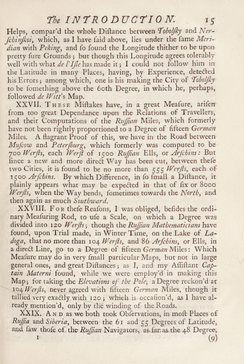 Helps, compar’d the whole Diftance between fobolfky and Ner- Jchirifkoiy which, as I have laid above, lies under the fame Meri¬ dian with Peking, and fo found the Longitude thither to be upon pretty fure Grounds; but though this Longitude agrees tolerably well with what de rifle has made it; I could not follow him in the Latitude in many Places, having, by Experience, detected his Errors; among which, one is his making the City of Pobolfky- to be fomething above the both Degree, in which he, perhaps, followed de Witt's Map. XXVII. These Miftakes have, in a great Meafure, arifen from too great Dependance upon the Relations of Travellers, and their Computations of the Ruffian Miles, which formerly have not been rightly proportioned to a Degree of fifteen German Miles. A flagrant Proof of this, we have in the Road between Mufcow and Peterjburg, which formerly was computed to be yoo Werfls, each Werfl of 1500 Ruff an Ells, or Arfchins: But iince a new and more diredt Way has been cut, between thefe two Cities, it is found to be no more than 555 Werfls, each of 1500 Arfchins. By which Difference, in fo fmail a Diftance, it plainly appears what may be expedted in that of fix or 8000 Werfls, when the Way bends, fometimes towards the North, and then again as much Southward. XXVIII. F o r thefe Reafons, I was obliged, befides the ordi¬ nary Meafuring Rod, to ufe a Scale, on which a Degree was divided into 120 Werfls; though the Ruffian Mathematicians have found, upon Trial made, in Winter Time, on the Lake of La¬ doga ^ that no more than 104 Werfls, and 86 Arfchins, or Ells, in a diredt Line, go to a Degree of fifteen German Miles: Which Meafure may do in very fmail particular Maps, but not in large general ones, and great Diftances; as I, and my Affiftant Cap¬ tain Materni found, while we were employ’d in making this Map; for taking the Elevations of the Pole, a Degree reckon’d at 104 Werfls, never agreed with fifteen German Miles, though it tallied very exadtly with 120 ; which is occafion’d, as I have al¬ ready mention’d, only by the winding of the Roads. XXIX> And as we both took Obfervations, in rnoft Places of Ruffa and Siberia, between the 61 and 55 Degrees of Latitude, and faw thofe of the Ruffian Navigators, asftanas the 48 Degree,