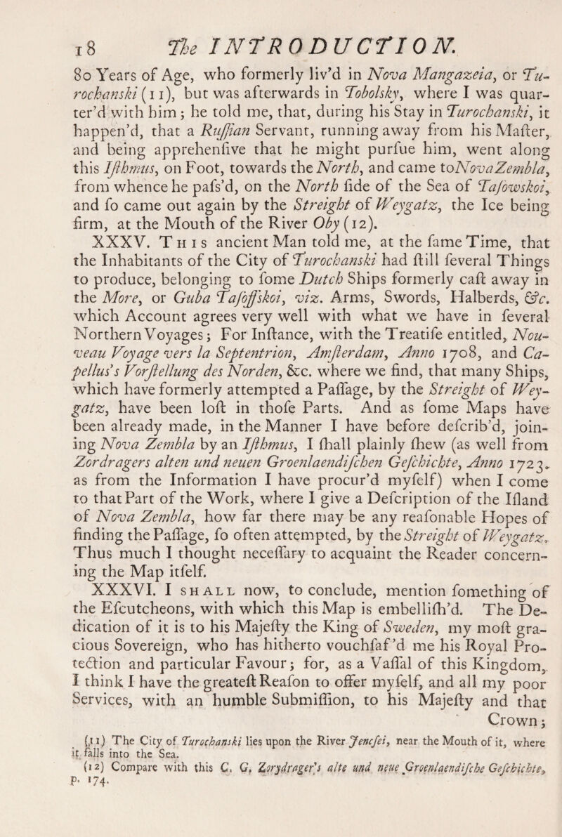 8o Years of Age, who formerly liv’d in Nova Mangazeia, or Tu- rochanski (i i), but was afterwards in Tobolsky, where I was quar¬ ter’d with him; he told me, that, during his Stay in Turochanski, it happen’d, that a Ruffian Servant, running away from his Matter, and being apprehenfive that he might purfue him, went along this Ißhmus, on Foot, towards the North, and came toNova Zembla, from whence he pafs’d, on the North fide of the Sea of Tafowskoi, and fo came out again by the Sfreight of Weygatz, the Ice being firm, at the Mouth of the River Oby (12). XXXV. This ancient Man told me, at the fame Time, that the Inhabitants of the City of Turochanski had ft ill feveral Things to produce, belonging to fome Dutch Ships formerly caft away in the More, or Guba Tafoffskoi, viz. Arms, Swords, Halberds, &c. which Account agrees very well with what we have in feveral Northern Voyages; For Inftance, with the Treatife entitled. Nou¬ veau Voyage vers la Septentrion, Amfierdam, Anno 1708, and Ca¬ pelins s Vorfiellung des Norden, &c. where we find, that many Ships, which have formerly attempted a Paflage, by the Sfreight of IVey¬ gatz, have been loft in thofe Parts. And as fome Maps have been already made, in the Manner I have before defcrib’d, join¬ ing Nova Zembla by an Ißhmus, I (hall plainly fhew (as well from Zordragers alten und neuen Groenlaendifchen Gefchichte, Anno 1723. as from the Information I have procur’d myfelf) when I come to that Part of the Work, where I give a Defcription of the Ifland of Nova Zembla, how far there may be any reafonable Flopes of finding the Paflage, fo often attempted, by the Streight of Weygatz. Thus much I thought neceflary to acquaint the Reader concern¬ ing the Map itfelf. XXXVI. I shall now, to conclude, mention fomething of the Efcutcheons, with which this Map is embellifh’d. The De¬ dication of it is to his Majefiy the King of Sweden, my moft gra¬ cious Sovereign, who has hitherto vouchfaf’d me his Royal Pro¬ tection and particular Favour; for, as a Vaflal of this Kingdom, I think I have the greateft Reafon to offer myfelf, and all my poor Services, with an humble Submiffion, to his Majefty and that Crown; (.t 1) The City of Turochanski lies upon the River Jencfei, near the Mouth of it, where it falls into the Sea. (12) Compare with this Ct G, Zvrydrnger's alte und neue Groenlaendifche Gefchichte^ P* 174*