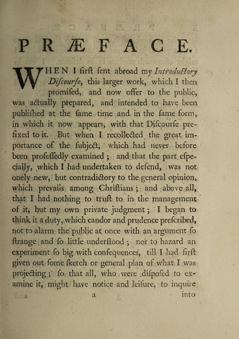 P R M F A C E. * - * • ■ ** • t WHEN I fir ft fent abroad m y Introdu&ory . Difcourfe, this larger work, which I then promifed, and now offer to the public, was actually prepared, and intended to have been published at the fame time and in the fame form, in which it now appears, with that Difcourfe pre¬ fixed to it. But when I recollected the great im¬ portance of the fubjeCt, which had never before been profefledly examined ; and that the part, efpe- cially, which I had undertaken to defend, was not onely new, but contradictory to the general opinion, which prevails among Chriftians; and above all, that I had nothing to truft to in the management of it, but my own private judgment; I began to think it a duty, which candor and prudence prefcribed, not to alarm the public at once with an argument fo ftrange and fo little underftood ; nor to hazard an experiment fo big with confequences, till I had firft given out fome Iketch or general plan of what I was projecting • fo that all, who were difpofea to ex¬ amine it, might have notice and leifure, to inquire a - into