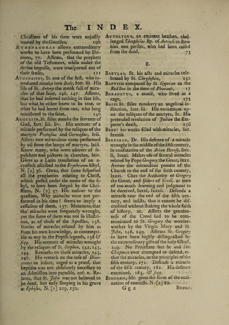 Chriftians of his time were unjuftly treated by the Gentiles, 196 Athenagoras allows extraordinary works to have been performed by De¬ mons, 77. Affirms, that the prophets of the old Teftament, while under the divine impulfe, were tranfpcrted out of their fenfes, 111 Athanasius, St. one of the firft, who in¬ troduced monks into Italy, Intr. lii. His life of St. Antony the monk full of mira¬ cles of that faint, 146, 147. Affirms, that he had inferted nothing in that life, but what he either knew to be true, or what he had learnt from one, who long miniftered to the faint, 146 Augustin,St. ftiles monks the fervants of God, Intr. liii, liv. His account of a miracle performed by the reliques of the martyrs Protajius and GernjaJius, lvii. Alferts two miraculous cures performed by oil from the lamps of martyrs, Ixiii. Knew many, who were adorers of fe- pulchres and pictures in churches, lxiv. Gives us a Latin tranflation of an a- croftich afcribed to the Erythraean Sibyl, N. [2] 36. Owns, that fome fufpetted all the prophecies relating to Chrift, which palled under the name of the fi- byl, to have been forged by the Chri¬ ftians, N. [2] 37. His anfwer to the queftion. Why miracles were not per¬ formed in his time ? feems to imply a celfation of them, 137. Maintains, that tho’ miracles were frequently w'rought, yet the fame of them was not fo illuftri- ous, as of thofe of the Apoftles, 138. Stories of miracles related by him as from his own knowledge, as contempti¬ ble as any in the Popiffilegends, 138 iff feqq. His account of miracles wrought by the reliques of St. Stephen, 142, 143, 144. Remarks on thofe miracles, 143, 146. His remark on the cafe of Di?io- crates an infant, urged as a proof, that bnptifm was not abfolutely neceffiary to an Admiffion into paradife, 206. n. Re¬ lates, that St. John was not believed to be dead, but only fleeping in his grave at Ephefus, N. [j] 229, 230. Autolycus, an eminent heathen, chal¬ lenged Theophilus Bp. of Antioch to (hew him one perfon, who had been railed from the dead, 73 B. Babylas, St. his a&s and miracles cele¬ brated by St. Chryfojiom, 152 Baptism compared by St. Cyprian to the Red Sea in the time of Pharaoh, 17 Baradatus, a monk, who lived in a cage, 175 Basil St. ftiles monkery an angelical in- ftitution, Intr. lii. His encomium up¬ on the reliques of the martyrs, lv. His pretended revelation of Julian the Em¬ peror’s death, 156 Bede: his works filled with miracles, Int. lxxxiii. Berriman, Dr. His defence of a miracle wrought in the middle of the fifth century, in confutation of the Arian Hcrefy, Intr. li, lxxxi. Makes ufe of feveral miracles related by Pope Gregory the Great, Ixxx. Avows the miraculous powers of the Church to the end of the fixth century, lxxxi. Cites the Authority ot Gregory the Great, and ljidore of Sc<vil, as men of too much learning and judgment to be deceived, lxxxi, lxxxii. Defends a miracle near the end of the fifth cen¬ tury, and infills, that it cannot be dif- credited without lhaking the whole faith of hiftory, xc. Alferts the genuine- nefs of the Creed faid to be com¬ municated to St. Gregory the wonder¬ worker by the Virgin Mary and St. John, 148, 149. Affirms St. Gregory to have been highly diftinguilhed by the extraordinary gifts of the holy Gholi, 149. No Proteftant but he and Dr. Chapman ever attempted to defend, ei¬ ther the miracles, or the principles of the fifth century, 171. Defends a miracle of the fifth century, 182. His defence examined, 183, & fcqq, - * Bingham, Mr. gives the form of the ordi¬ nation of exorcifts. N. [2] 86. G g z ■' Books :