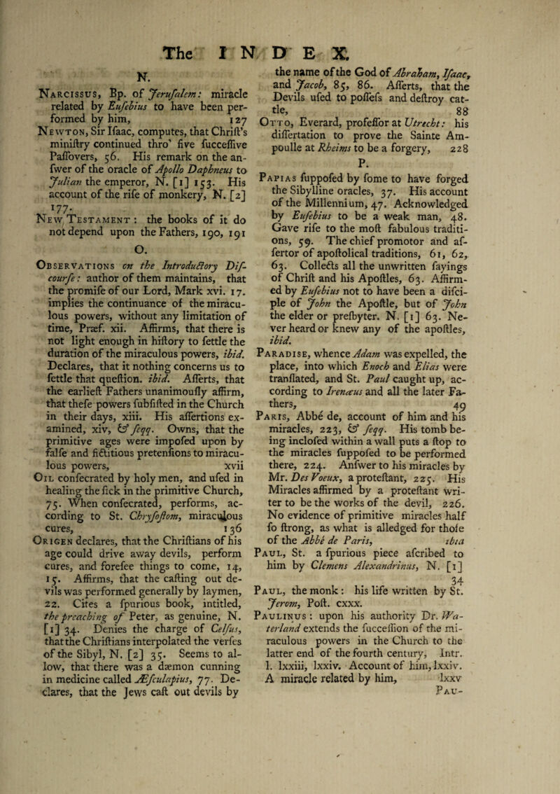 N. Narcissus, Bp. of Jerufaletn: miracle related by Eufebius to have been per¬ formed by him, 127 Newton, Sir Ifaac, computes, that Chrift’s miniflry continued thro’ five fucceflive Pafiovers, 56. His remark on the an- fwer of the oracle of Apollo Daphneus to Julian the emperor, N. [1] 153. His account of the rife of monkery, N. [2] 177’ New Testament : the books of it do not depend upon the Fathers, 190, 191 O. Observations cn the Introductory Dif- courfe: author of them maintains, that the promife of our Lord, Mark xvi. 17. implies the continuance of the miracu¬ lous powers, without any limitation of time, Praef. xii. Affirms, that there is not light enough in hiftory to fettle the duration of the miraculous powers, ibid. Declares, that it nothing concerns us to fettle that queftion. ibid. Afiferts, that the earlieft Fathers unanimoufly affirm, that thefe powers fubfifted in the Church in their days, xiii. His affertions ex¬ amined, xiv, & fcqq. Owns, that the primitive ages were impofed upon by fialfe and fictitious pretenfions to miracu¬ lous powers, xvii Oil confecrated by holy men, and ufed in healing the fick in the primitive Church, 75. When confecrated, performs, ac¬ cording to St. Chryfojtom, miraculous cures, 136 Origen declares, that the Chriftians of his age could drive away devils, perform cures, and forefee things to come, 14, 15-. Affirms, that the calling out de¬ vils was performed generally by laymen, 22. Cites a fpurious book, intitled, the preaching of Peter, as genuine, N. [1] 34. Denies the charge of Celfus, that the Chriftians interpolated the verfes of the Sibyl, N. [2] 35. Seems to al¬ low, that there was a daemon cunning in medicine called JEfculapius, 77. De¬ clares, that the Jews call out devils by the name of the God of Abraham, Ifaac, and Jacoby 85, 86. Afierts, that the Devils ufed to poflefs and deftroy cat¬ tle, 88 Otto, Everard, profeflorat Utrecht: his differtation to prove the Sainte Am- poulle at Rheims to be a forgery, 228 P. Papias fuppofed by fome to have forged the Sibylline oracles, 37. His account of the Millennium, 47. Acknowledged by Eufebius to be a weak man, 48. Gave rife to the moft fabulous traditi¬ ons, 59. The chief promotor and af- fertor of apoftolical traditions, 61, 62, 63. Colletts all the unwritten fayings of Chrift and his Apoftles, 63. Affirm¬ ed by Eufebius not to have been a difei- ple of John the Apoftle, but of John the elder or prefbyter. N. [1] 63. Ne¬ ver heard or knew any of the apoftles, ibid. Paradise, whence Adam was expelled, the place, into which Enoch and Elias were tranflated, and St. Paul caught up, ac¬ cording to Irenaus and all the later Fa¬ thers, 49 Paris, Abbe de, account of him and his miracles, 223, feqq. His tomb be¬ ing inclofed within a wall puts a flop to the miracles fuppofed to be performed there, 224. Anfwer to his miracles by Mr. Des Voeux, aproteftant, 225. His Miracles affirmed by a proteftant wri¬ ter to be the works of the devil, 226. No evidence of primitive miracles half fo ftrong, as what is alledged for thofe of the Abbe de Paris, ibui Paul, St. a fpurious piece aferibed to him by Clemens Alexandrinus, N. [1] 34 Paul, the monk: his life written by St. Jero?n, Poll. exxx. Paulinus : upon his authority Dr. Wa- terland extends the fuccelfion of the mi¬ raculous powers in the Church to the latter end of the fourth century, Intr. 1. lxxiii, lxxiv. Account of him, lxxiv. A miracle related by him, Ixxv P AU-