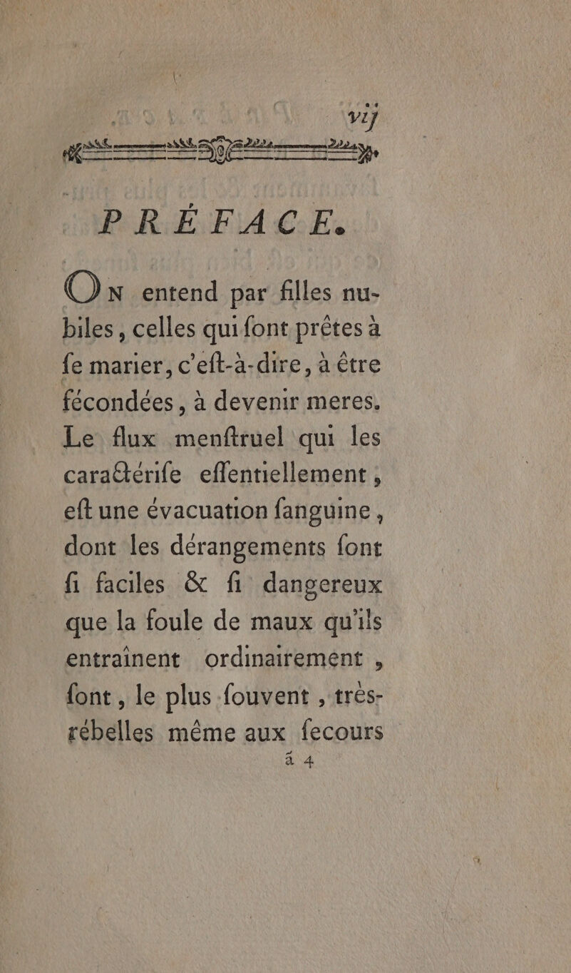 L: PARENT A4 Ce Ex On entend par filles nu- biles, celles quifont prêtes à fe marier, c'eft-à-dire, à être fécondées , à devenir meres. Le flux menftruel qui les carattérife eflentiellement , eft une évacuation fanguine, dont les dérangements font fi faciles &amp; fi dangereux que la foule de maux qu'iis entraînent ordinairement , {ont , le plus -fouvent , trés- rebelles même aux fecours à 4