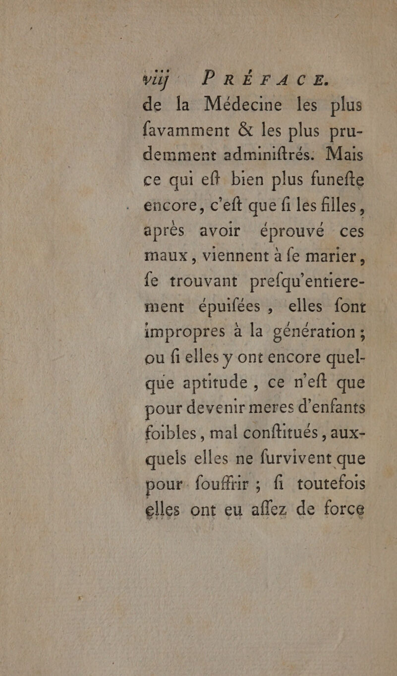 de la Médecine les plus favamment &amp; les plus pru- demment adminiftrés: Mais ce qui eff bien plus funefte encore, c'eft que fi les filles, après avoir éprouvé ces maux , viennent à fe marier, fe trouvant prefqu’entiere- ment épuifées , elles font impropres à la génération ; ou fi elles y ont encore quel- que aptitude , ce n'eft que pour devenir meres d'enfants foibles, mal conflitués , aux- quels elles ne furvivent que pour. foufliir ; fi toutefois LUE, EH à