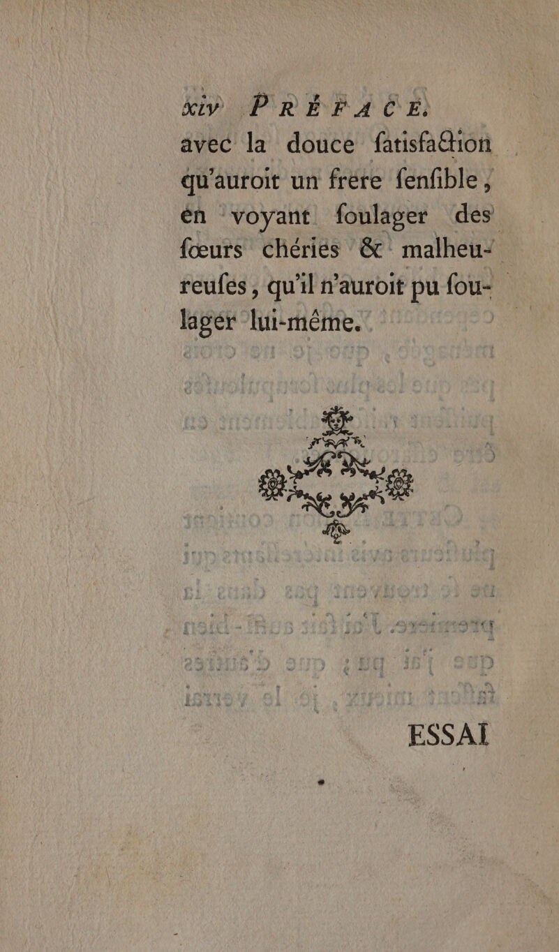 avec la douce fatisfa@ion qu'auroit un frere fenfble, én voyant foulager des {œurs cChériés @&amp; malheu’ reufes, qu'il n’auroit pu fou- lager lui-même. | Bee ESSAI