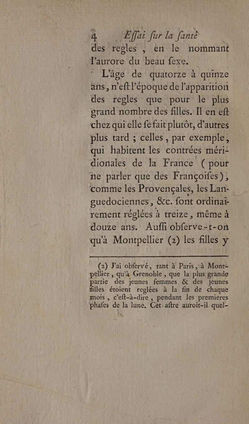 des regles , en le nommant l'aurore du beau fexe. L'âge de quatorze à quinze ans, n'eft l’époque de l'apparition des regles que pour le plus orand nombre des filles. Il en eft chez qui elle fe fait plutôt, d’autres plus tard ; celles, par exemple, qui habitent les contrées méri- dionales de la France ( pout ne parler que des Françoifes), comme lès Provençales, les Lan- guedociennes, &amp;c. font ordinai- rement réglées à treize, même À douze ans. Aufñ obferve-t-on qu'a Montpellier (2) les filles y (2) Jai obfervé, tant à Paris à Mont- pellier , qu'à Grenoble , que la plus grande partie des jeunes femmes &amp; des jeunes filles étoient reglées à la fin de chaque mois , c’eft-à-dire , pendant les premieres phafes de la lune. Cet aftre auroit-il quel-