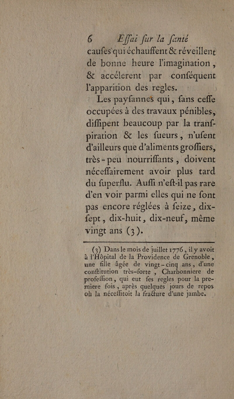 caufes'quiéchauffent &amp; réveillent de bonne heure l'imagination, &amp; accélerent par conféquent l'apparition des regles. Ç Les payfannes qui, fans cefle occupées à des travaux pénibles, diffipent beaucoup par la tranf- piration &amp; les fueurs, n'ufent d’ailleurs que d’aliments grofliers, très-peu nourriflants, doivent néceflairement avoir plus tard du fuperflu. Auffi n’eft-il pas rare d'en voir parmi elles qui ne font pas encore réglées à feize, dix- fept, dix-huit, dix-neuf, même vingt ans (3). | ) Dansle mois de juillet 1776 , 1l y avoit à l'Hôpital de la Providence de Grenoble, une fille âgée de vingt-cinq ans, d’une conftitution très-forte , Charbonniere de profeflion, qui eut fes regles pour la pre- miere fois, après quelques jours de repos où la nécefhtoit la fraéture d’une jambe.