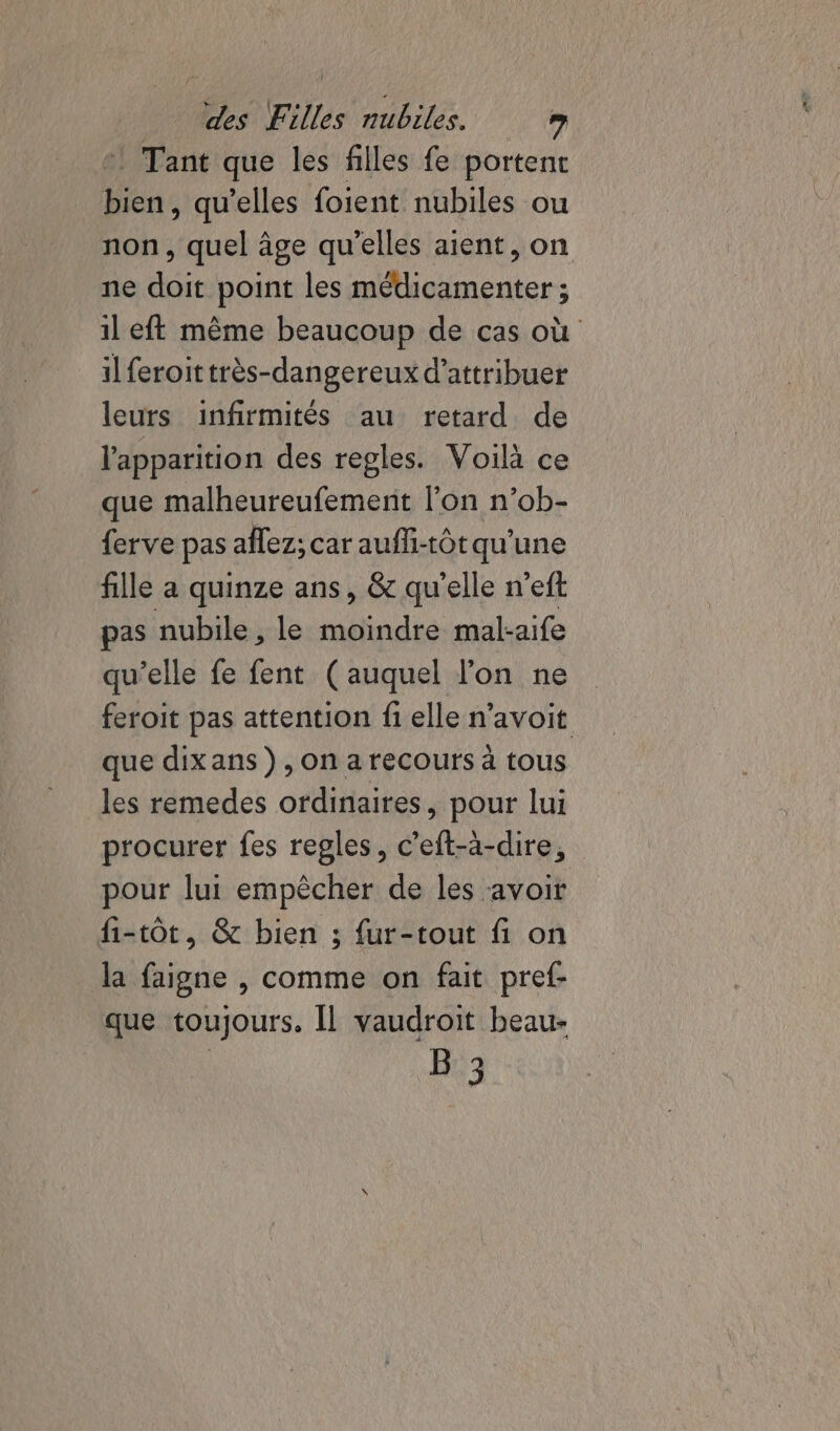 °! Tant que les filles fe portent bien, qu’elles foient nubiles ou non, quel âge qu'elles aient, on ne doit point les médicamenter ; il eft même beaucoup de cas où il feroittrès-dangereux d'attribuer leurs infirmités au retard de l'apparition des regles. Voilà ce que malheureufement l’on n’ob- ferve pas aflez; car aufli-tôt qu’une fille a quinze ans, &amp; qu'elle n’eft pas nubile , le moindre mal-aife qu’elle fe fent (auquel lon ne feroit pas attention fi elle n’avoit que dixans ), on a recours à tous les remedes ordinaires, pour lui procurer fes regles, c’eft-à-dire, pour lui empêcher de les avoir fi-tôt, &amp; bien ; {ur-tout fi on la faigne , comme on fait pref- que toujours, Il vaudroit beau-