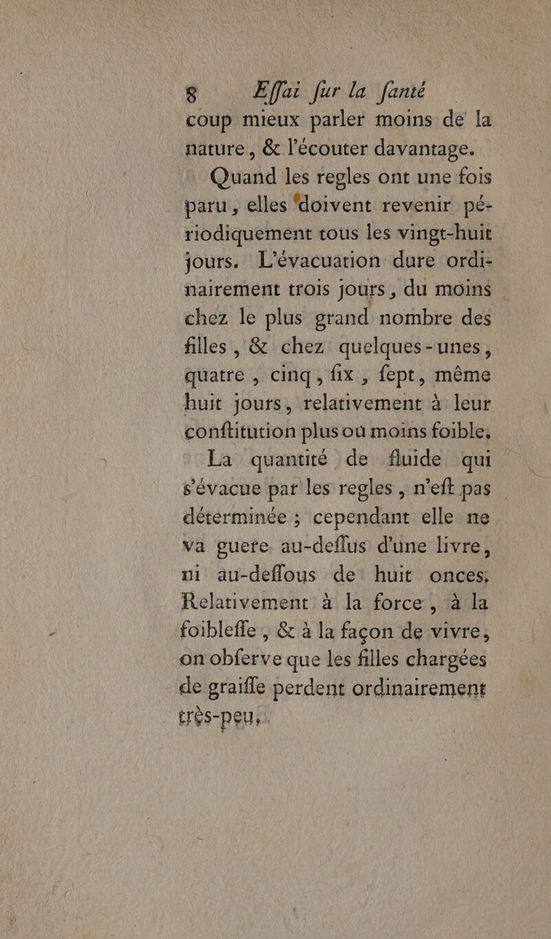 coup mieux parler moins de la nature, &amp; l'écouter davantage. Quand les regles ont une fois paru, elles doivent revenir pé- riodiquement tous les vingt-huit jours. L'évacuation dure ordi- nairement trois jours, du moins chez le plus grand nombre des filles , &amp; chez quelques-unes, quatre , cinq, fix , fept, même huit jours, relativement à leur conftitution plus où moins foible, La quantité de fluide qui s’évacue par les regles, n’eft pas déterminée ; cependant elle ne va gucte. au-deflus d'une livre, ni au-deflous de huit onces, Relativement à la force, à la foibleffe , &amp; à la façon de vivre, on obferve que les filles chargées de graifle perdent ordinairement trés-peus.