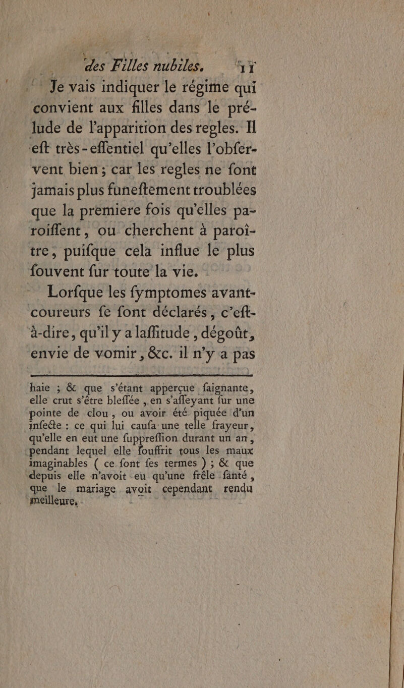 ‘Je vais indiquer lé régime qui convient aux filles dans le pré- lude de l'apparition des regles. Il ‘ft très-eflentiel qu’elles l’obfer- vent bien; car les regles ne font jamais plus funeftement troublées que la premiere fois qu'elles pa- roiflent, ou cherchent à paroï- tre, puifque cela influe le plus fouvent fur toute la vie. Lorfque les fymptomes avant- coureurs fe font déclarés, c’eft- à-dire, qu'il y a laffitude , dégoût, envie de vomir , &amp;c. 1l n’y a pas haie ; &amp; que s’étant apperçue faignante, elle crut s'être bleflée ,.en s’afleyant fur une pointe de clou, ou avoir été piquée d’un infeéte : ce qui lui caufa une telle frayeur, qu’elle en eut une fuppreffion durant un an, pendant lequel elle ouf tous les maux imaginables ( ce font fes termes ) ; &amp; que depuis elle n’avoit eu qu’une frêle fanté, que le mariage avoit cependant rendu