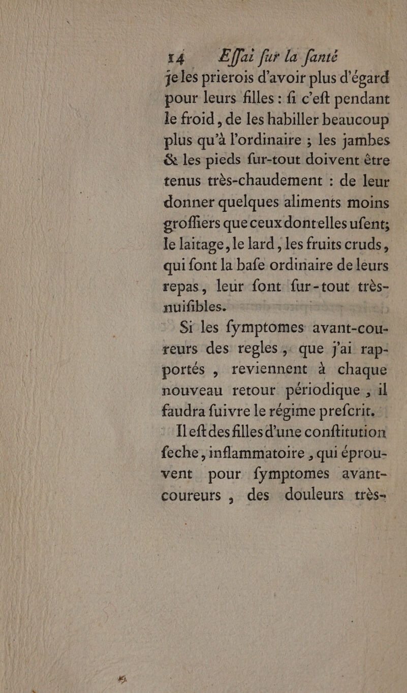 #i je les prierois d'avoir plus d'égard pour leurs filles : fi c’eft pendant le froid , de les habiller beaucoup plus qu’à l'ordinaire ; les jambes &amp; les pieds fur-tout doivent être tenus très-chaudement : de leur donner quelques aliments moins grofhers que ceux dontellesufent; le laitage, le lard, les fruits cruds, qui font la bafe ordinaire de leurs repas, leur font fur-tout très- nuifibles. | é Si les fymptomes avant-cou- reurs des regles ;: que j'ai rap- portés , reviennent à chaque nouveau retour périodique , ul faudra fuivre Le régime prefcrit. Ileft des filles d'une conftitution feche, mflammatoire , qui éprou- vent pour fymptomes avant- coureurs , des douleurs très-