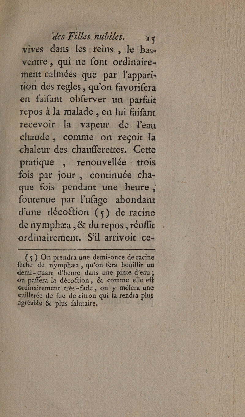 vives dans les reins , le bas- ventre , qui ne font ordinaire- ment calmées que par l'appari- tion des regles, qu’on favorifera en faifant obferver un parfait repos à la malade , en lui faifant recevoir la vapeur de l'eau chaude , comme on reçoit la chaleur des chaufferettes. Cette pratique , renouvellée : trois fois par jour, continuée cha- que fois pendant une heure , foutenue par l’'ufage abondant d'une décoétion (5) de racine de nymphæa ,&amp; du repos, réuflit ordinairement. S'il arrivoit ce- _ (s) On prendra une demi-once de racine feche de nymphæa, qu’on fera bouillir un demi-quart d'heure dans une pinte d’eau; on paflera la décoftion, &amp; comme elle eft Ordinairement très-fade, on y mélera une cuillerée de fuc de citron qui la rendra plus agréable &amp; plus falutaire,