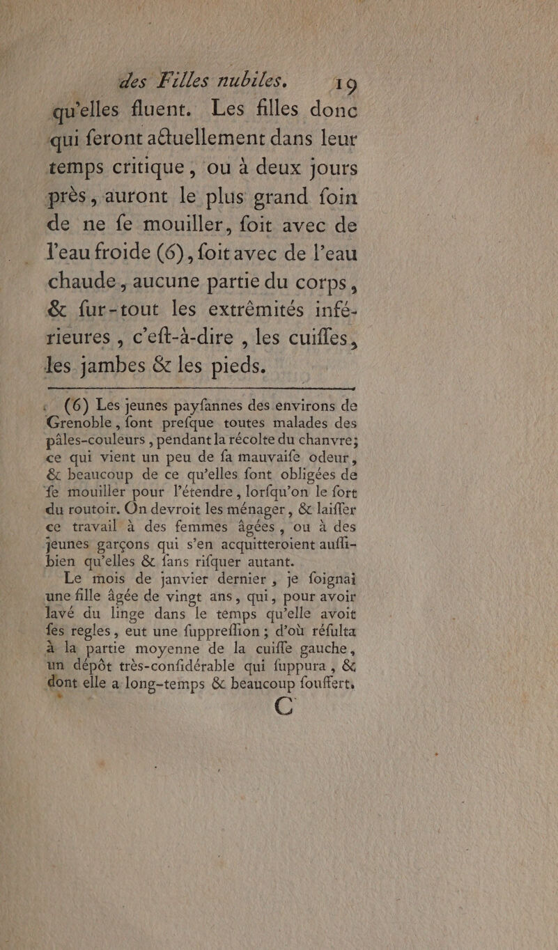 qu'elles fluent. Les filles donc qui feront aëtuellement dans leur temps critique, ou à deux jours près, auront le plus grand foin de ne fe mouiller, foit avec de l’eau froide (6), foitavec de l’eau chaude, aucune partie du corps, &amp;t fur-tout les extrêmités infé- rieures , c'eft-a-dire , les cuifles, les jambes &amp; les pieds. « (6) Les jeunes payfannes des environs de Grenoble , font prefque toutes malades des pâles-couleurs , pendant la récolte du chanvre; ce qui vient un peu de fa mauvaife odeur, &amp; beaucoup de ce qu’elles font obligées de fe mouiller pour létendre, lorfqu’on le fort du routoir. On devroit les ménager, &amp; laïfler ce travail à des femmes âgées, ou à des jeunes garçons qui s’en acquitteroient aufli- bien qu’elles &amp; fans rifquer autant. Le mois de janvier dernier , je foignai une fille âgée de vingt ans, qui, pour avoir lavé du linge dans le témps qu’elle avoit fes regles, eut une fuppreflion ; d’où réfulta _ à la partie moyenne de la cuifle gauche, un dépôt très-confidérable qui fuppura , &amp; dont elle à long-temps &amp; beaucoup fouffert,