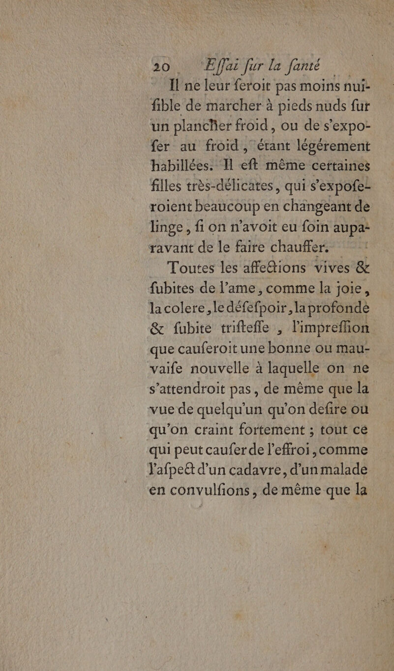 Il ne leur feroit pas moins nui- fible de marcher à pieds nuds fur un plancher froid, ou de s’expo- fer au froid, étant légérement habillées. 11 eft même ceftaines filles très-délicates, qui s'expofe- roient beaucoup en changeant de linge , fi on n’avoit eu foin aupa: ravant de le faire chauffer. | Toutes les affeétions vives &amp; fubites de l’ame , comme la joie, lacolere, le défefpoir, la profonde &amp; fubite triftefle , limprefhion que cauferoitune bonne ou mau- vaife nouvelle à laquelle on ne s’attendroit pas, de même que la vue de quelqu'un qu’on defire où qu'on craint fortement ; tout cé qui peut caufer de l’effroi,comme Yafpeët d’un cadavre, d'un malade en convulfons, de même que la