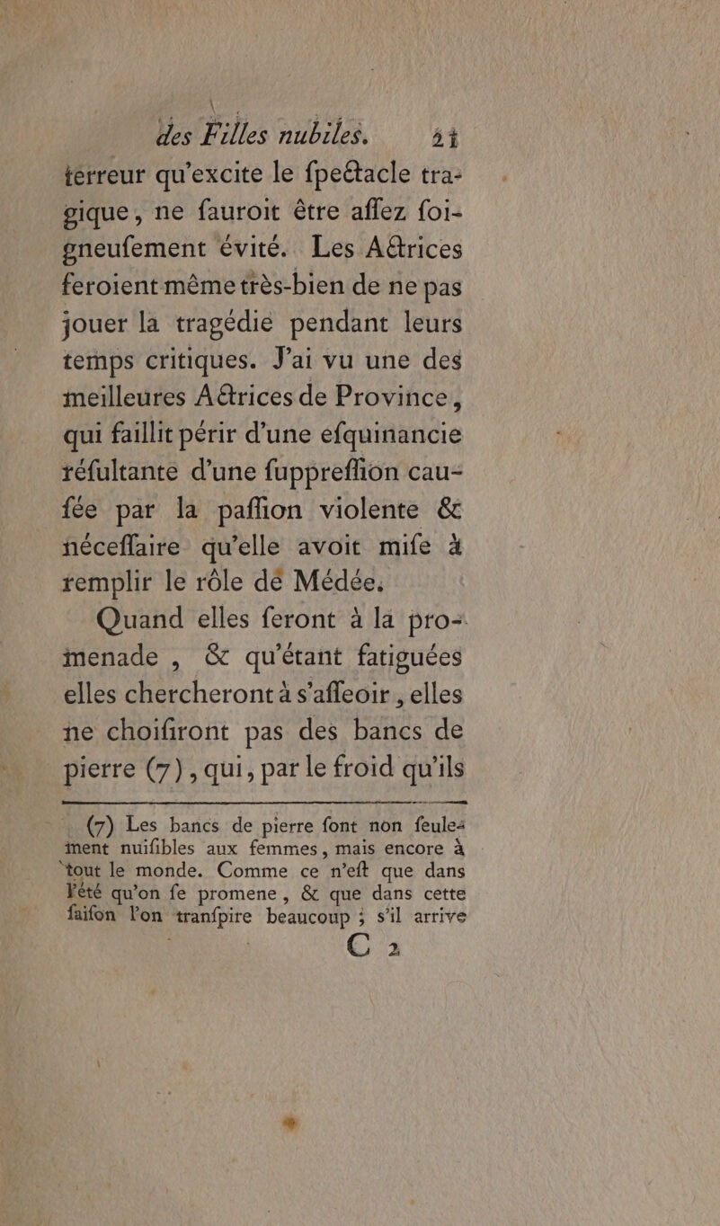 terreur qu'excite le fpeétacle tra: gique, ne fauroit être aflez foi- gneufement évité. Les A@rices feroient même très-bien de ne pas jouer la tragédie pendant leurs temps critiques. Jai vu une des meilleures Aëtrices de Province, qui faillit périr d’une efquinancie réfultante d’une fupprefion cau- fée par la pañion violente &amp; néceflaire qu’elle avoit mife à remplir le rôle dé Médée. Quand elles feront à la pro: menade , &amp; qu'étant fatiguées elles chercheront à s'afleoir , elles ne choifiront pas des bancs de pierre (7), qui, par le froid qu'ils (7) Les bancs de pierre font non feule: ment nuifibles aux femmes, mais encore à ‘tout le monde. Comme ce n’eft que dans Fèté qu'on fe promene , &amp; que dans cette faifon lon tranfpire beaucoup ; s’il arrive Ca