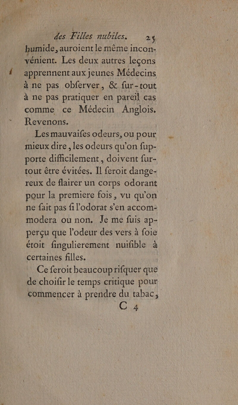 humide, auroient le même incon- vénient. Les deux autres leçons apprennent aux jeunes Médecins à ne pas obferver, &amp; fur-tout à ne pas pratiquer en pareil cas comme ce Médecin Anglois, Revenons. Les mauvaifes odeurs, ou pour mieux dire , les odeurs qu’on fup- porte difficilement, doivent fur- tout être évitées. Il feroit dange- reux de flairer un corps odorant pour la premiere fois, vu qu'on ne fait pas fi l'odorat s’en accom- modera ou non. Je me fuis ap- perçu que l'odeur des vers à foie étoit fingulierement nuifble à certaines filles. Ce feroit beaucoup rifquer que de choifir le temps critique pour commencer à prendre du tabac, C 4