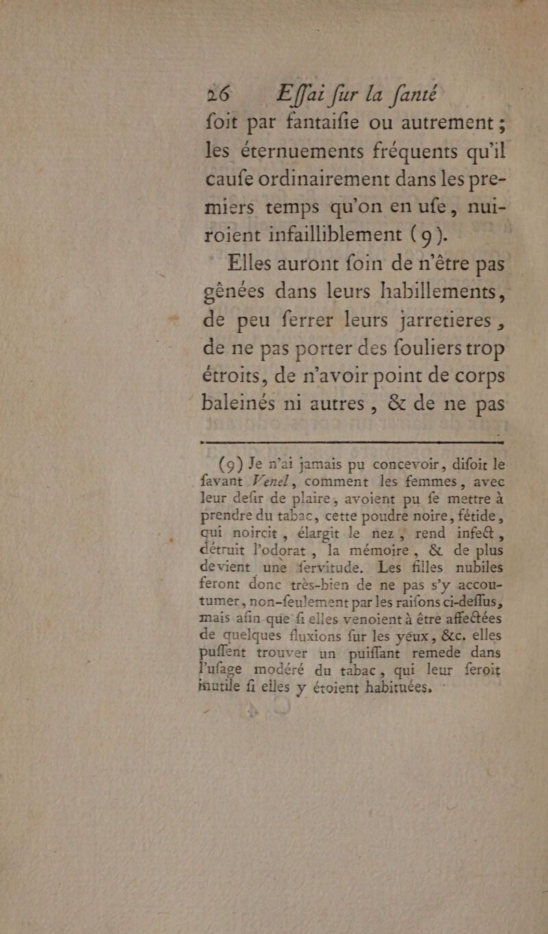 foit par fantaifie ou autrement ; les éternuements fréquents qu'il caufe ordinairement dans les pre- miers temps qu'on en ufe, nui- roient infailliblement (9). Elles auront foin de n'être pas gènées dans leurs habillements, de peu ferrer leurs jarretieres , de ne pas porter des fouliers trop étroits, de n'avoir point de corps baleinés ni autres, &amp; de ne pas (9) Je n’ai jamais pu concevoir, difoir le favant Venel, comment les femmes, avec leur defir de plaire, avoient pu fe mettre à prendre du tabac, cette poudre noire, fétide, qui noircit, élargit le nez} rend infe&amp;, détruit Podorat, la mémoire, &amp; de plus devient une “ervitude. Les filles nubiles feront donc très-bien de ne pas s’y accou- tumer, non-feulement par les raifons ci-deflus, mais afn que fi elles venoient à être affeétées de quelques fluxions fur les yeux, &amp;c. elles puflent trouver un puiflant remede dans lufage modéré du tabac, qui leur feroit mutile fi elles y étoient habituées. : ft