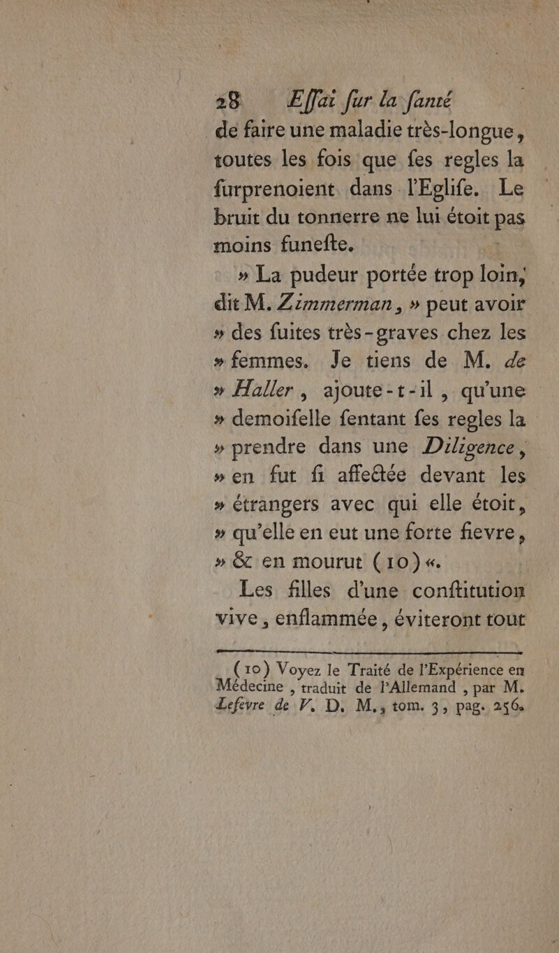 _ de faire une maladie très-longue, toutes les fois que fes regles la furprenoient. dans l'Eglife. Le bruit du tonnerre ne lui étoit p moins funefte. | » La pudeur portée trop loin, dit M. Zimmerman, » peut avoir » des fuites très-graves chez les » femmes. Je tiens de M. » Haller, ajoute-t-il, qu'une » demoifelle fentant fes regles la » prendre dans une Dilivence, » en fut fi affledée devant les » étrangers avec qui elle étoit, »# qu’elle en eut une forte fievre, » Êt en mourut (10})«. Les filles d'une conftitution vive, enflammée , éviteront tout (10) Voyez le Traité de l'Expérience en! Médecine , traduit de PAllemand , par M. Lefevre de V, D. M., tom. 3, pag. 256