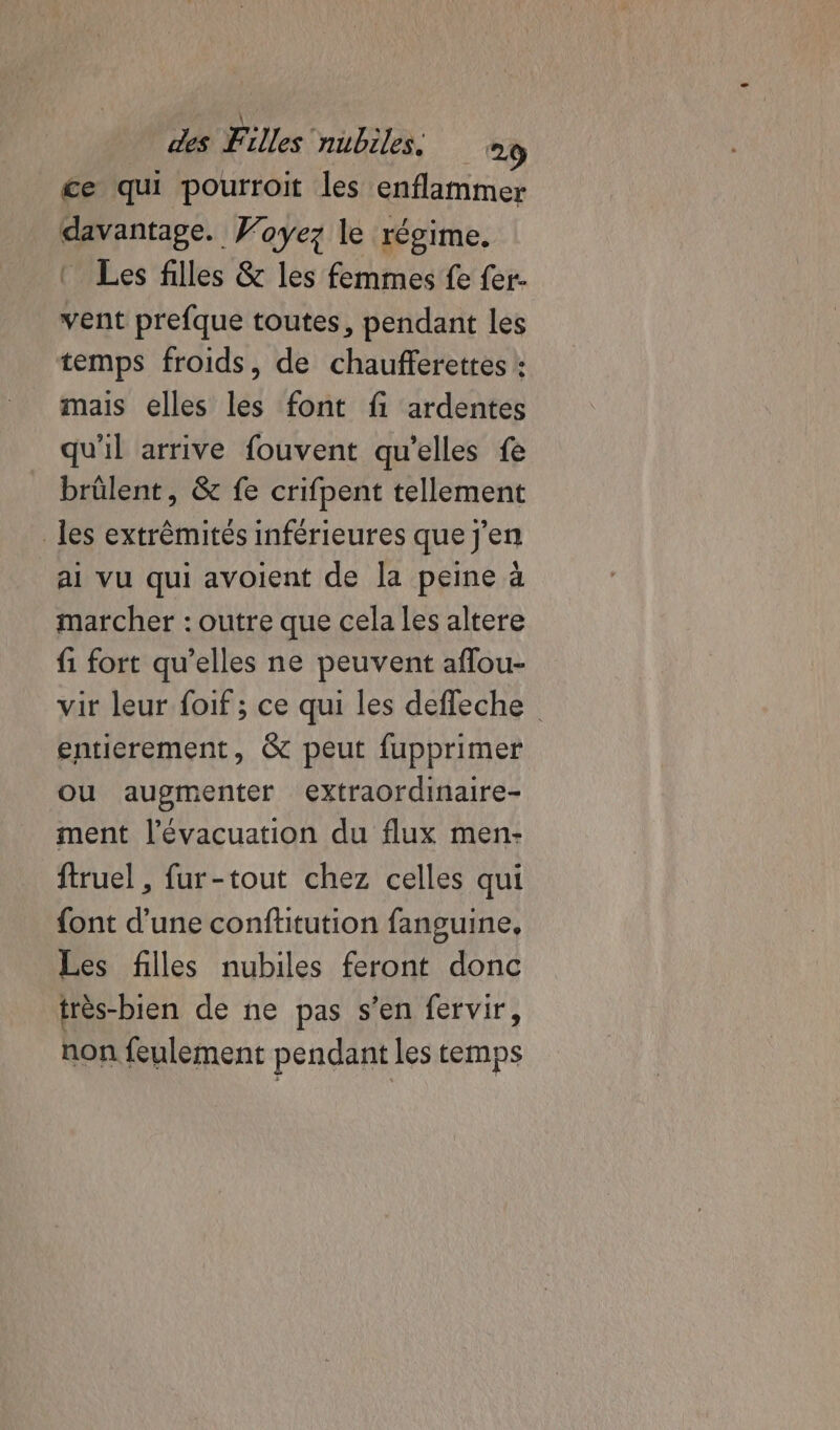 ce qu pourroit les enflammer davantage. Woyez le régime. Les filles &amp; les femmes fe fer- vent prefque toutes, pendant les temps froids, de chaufferettes : mais elles les font fi ardentes qu'il arrive fouvent qu'elles fe brülent, &amp; fe crifpent tellement les extrêmités inférieures que j'en ai vu qui avoient de la peine à marcher : outre que cela les altere fi fort qu’elles ne peuvent aflou- vir leur foif ; ce qui les deffeche entierement, &amp; peut fupprimer ou augmenter extraordinaire- ment l'évacuation du flux men- ftruel , fur-tout chez celles qui {ont d’une conftitution fanguine, Les filles nubiles feront donc très-bien de ne pas s’en fervir, non feulement pendant les temps