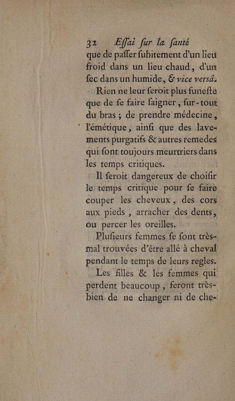 que de paffer fubitement d’un lieu froid dans un lieu chaud, d'un {ec dans un humide, &amp; vice versä: Rien ne leur feroit plus funefte que de fe faire faigner, fur-tout du bras ; de prendre médecine, lémétique , ainfi que des lave- ments purgatifs &amp; autres remedes qui font toujours meurtriers dans les temps critiques. Il feroit dangereux de chôtlr le temps critique pour fe faire couper les cheveux, des cors aux pieds , arracher des dents, ou percer les oreilles. Plufeurs femmes fe font très mal trouvées d’être allé à cheval pendant le temps de leurs regles. Les filles &amp; les femmes qui perdent beaucoup , feront très- bien de ne changer n1 de che-