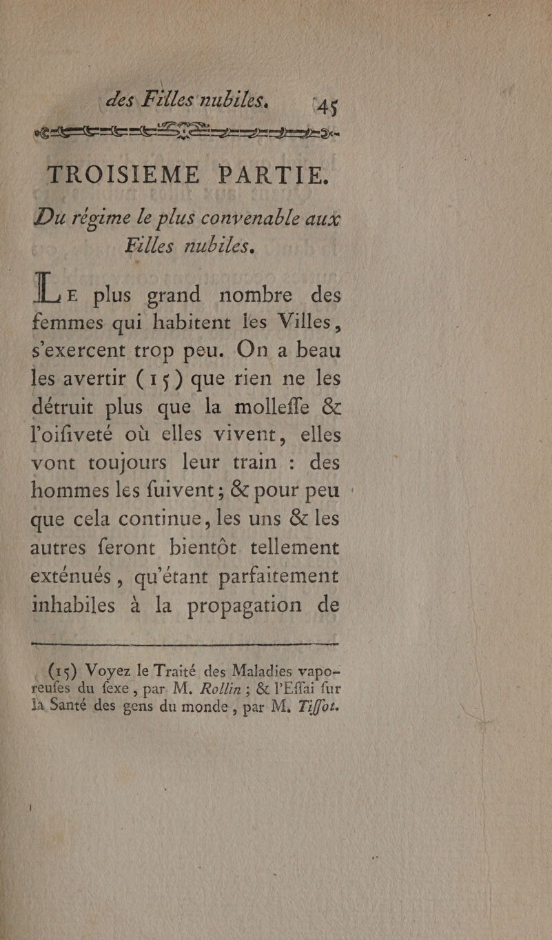 LP Ne —, 44 ME CE CCS TROISIEME PARTIE. Du régime le plus convenable aux Filles nubiles. Lr plus grand nombre des femmes qui habitent les Villes, les avertir (15) que rien ne les détruit plus que la mollefle &amp; loifiveté où elles vivent, elles vont toujours leur train : des hommes les fuivent ; &amp; pour peu : que cela continue, les uns &amp; les autres feront bientôt. tellement exténués , qu'étant parfaitement inhabiles à la propagation de (xs) Voyez le Traité des Maladies vapo- reufes du fexe , par. M. Rollin ; &amp; VEffai fur ja Santé des gens du monde, par M, Tiffot.