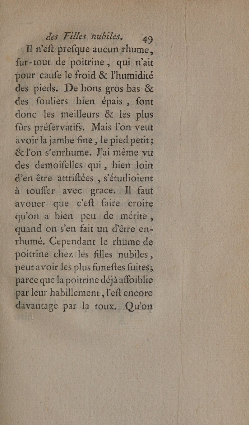 * I n’eft-prefque aucun rhume, fur-tout de poitrine, qui n'ait pour caufe Le froid &amp; l'humidité des pieds. De bons gros bas &amp; des fouliers bien épais , font donc les meilleurs &amp; les plus fürs préfervatifs. Mais l'on veut avoir la jambe fine , Le pied petit; &amp; l’on s’enrhume. J'ai même vu des demoifelles qui, bien loin d'en être attriflées , s'étudioient à toufler avec grace. Il faut avouer que c'eft faire croire qu'on a bien peu de mérite, quand on s’en fait un d’être en- rhume. Cependant le rhüme de poitrine chez les filles nubiles, peutavoir les plus funeftes fuites; parce que la poitrine déjà affoiblie par leur habillement , left encore davantage par la toux. Qu'on