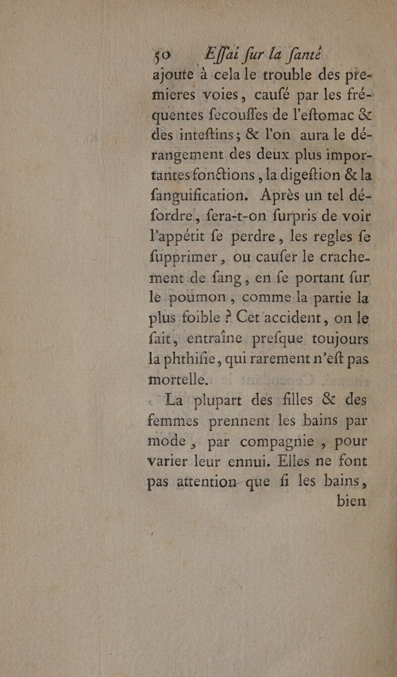 ajoute à cela le trouble des pte- mieres voies, caufé par les fré- quentes fecoufles de l'eftomac &amp; des inteftins; &amp; l’on aura le dé- tangement des deux plus impor- tantesfonétions , la digeftion &amp; la fanguification. Après un tel dé- {ordre , fera-t-on furpris de voir l'appétit fe perdre, les regles fe fupprimer, ou caufer le crache- ment de fang , en fe portant fur le poumon, comme la partie la plus foible ? Cet accident, on le fait, entraîne prefque toujours la phthife, qui rarement n’eft pas mortelle. La plupart des filles &amp; des femmes prennent les bains par mode , par compagnie, pour varier leur ennui. Elles ne font pas attention _ que fi les bains, bien