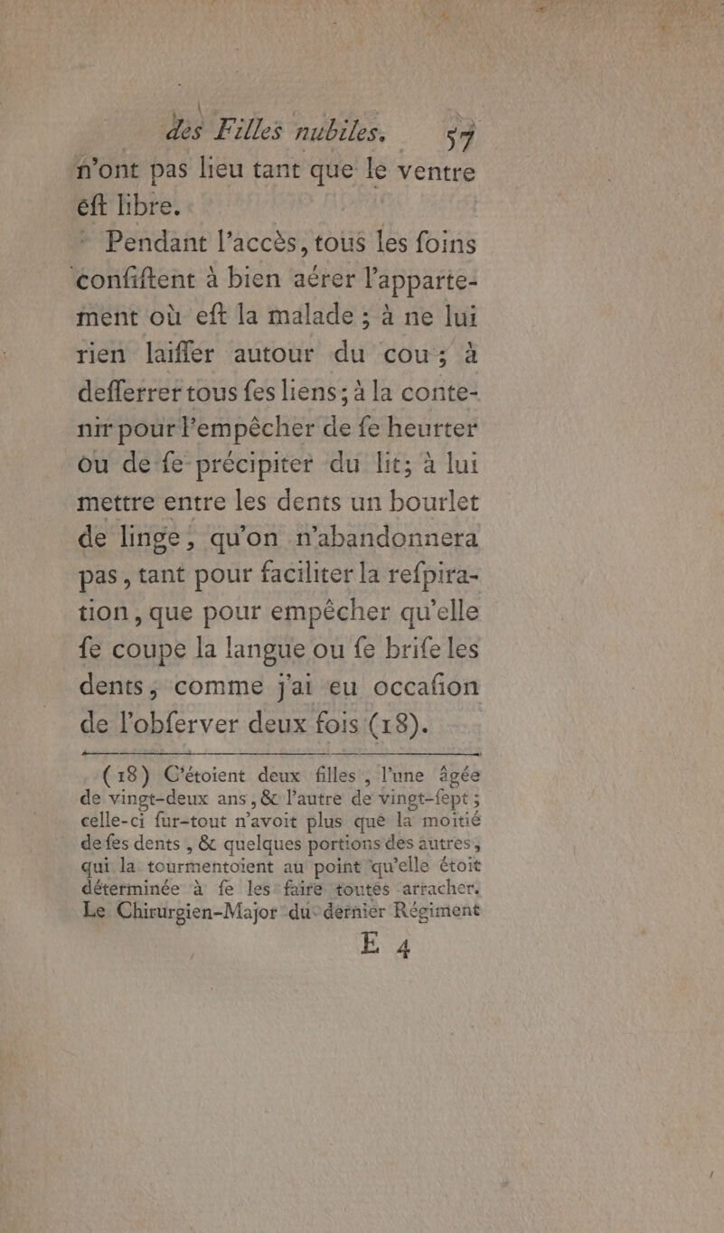 n'ont pas lieu tant que le ventre éft libre. | | + Pendant l'accès, tous les foins ‘confiftent à bien aérer lapparte- ment où eft la malade ; à ne lui rien laifler autour du cou; à deflerrer tous fes liens; à la conte- nir pour l'empêcher de fe heurter ou de fe précipiter du lit; à lui mettre entre les dents un bourlet de linge, qu'on n’abandonnera pas , tant pour faciliter la refpira- tion , que pour empêcher qu’elle fe coupe la langue ou fe brife les dents, comme j'ai eu occafon de l'obferver deux fois (18). (18) C'étoient deux filles , l’une âgée de vingt-deux ans, &amp; l’autre de vingt-fept ; celle-ci fur-tout n’avoit plus que la moitié de fes dents , &amp; quelques portions des autres, qui la tourmentoient au point qu'elle étoit déterminée à fe les faire toutes arracher. Le Chirurgien-Major du: dernier Régiment E 4