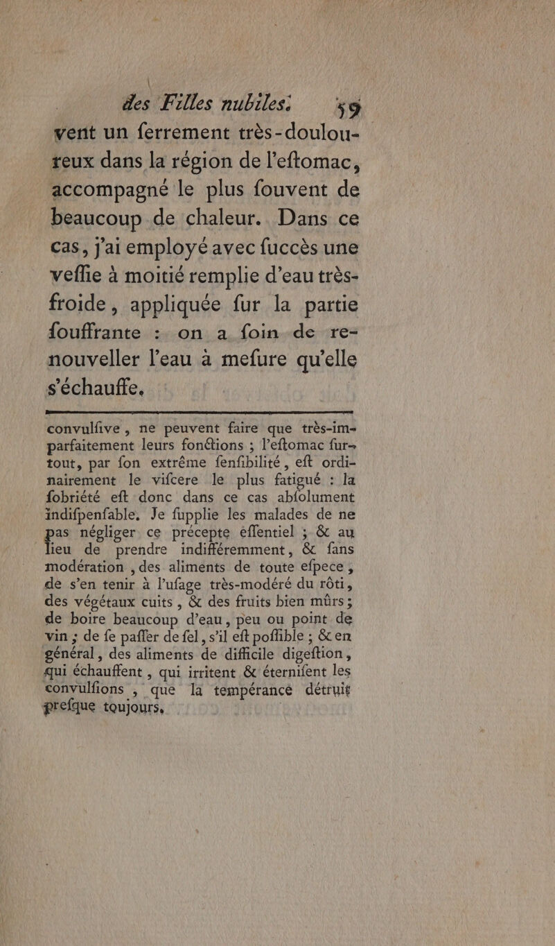 \ des Filles nubiles: 9 vent un ferrement très-doulou- teux dans la région de l’eftomac, accompagné le plus fouvent de beaucoup de chaleur. Dans ce cas, j'ai employé avec fuccès une veflie à moitié remplie d’eau très- froide , appliquée fur la partie fouffrante : on a foin de re- nouveller l’eau à mefure qu’elle s'échauffe, convulfive , ne peuvent faire que très-im- parfaitement leurs fonctions ; l’eftomac fur- tout, par fon extrême fenfbilité, eft ordi- nairement le vifcere le plus fatigué : la fobriété eft donc dans ce cas abfolument indifpenfable, Je fupplie les malades de ne ps négliger ce précepte eflentiel ; &amp; au ieu de prendre indifféremment, &amp; fans modération , des aliments de toute efpece, de s’en tenir à l’ufage très-modéré du rôti, des végétaux cuits, &amp; des fruits bien mûrs; de boire beaucoup d’eau, peu ou point de vin ; de fe pañler de fel, s’il eft pofhble ; &amp;en général , des aliments de difficile digeftion, qui échauffent , qui irritent &amp; éternifent les convulfions , que la tempérancé détruit prefque toujours, |