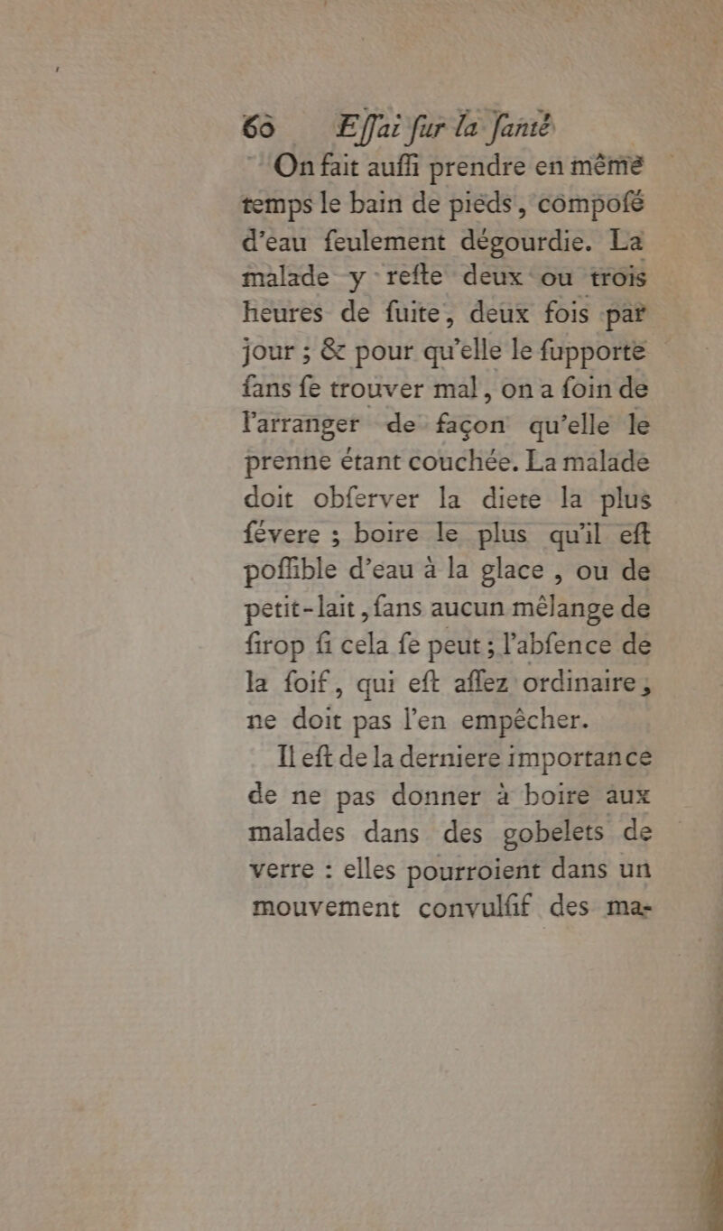 On fait auf prendre en même temps le bain de pièds, compofé d’eau feulement dégourdie. La malade y refte deux ‘ou trois heures de fuite, deux fois par jour ; &amp; pour qu'elle le fupporte fans fe trouver mal, on a foin de larranger de façon qu’elle le prenne étant couchée. La malade doit obferver la diete la plus févere ; boire le plus quil ef poffible d’eau à la glace , ou de petit-lait ,fans aucun mêlange de firop fi cela fe peut ; l’abfence de la foif, qui eft aflez ordinaire, ne doit pas l’en empêcher. Il eft de la derniere importance de ne pas donner à boire aux malades dans des gobelets de verre : elles pourroient dans un mouvement convulfif des ma-