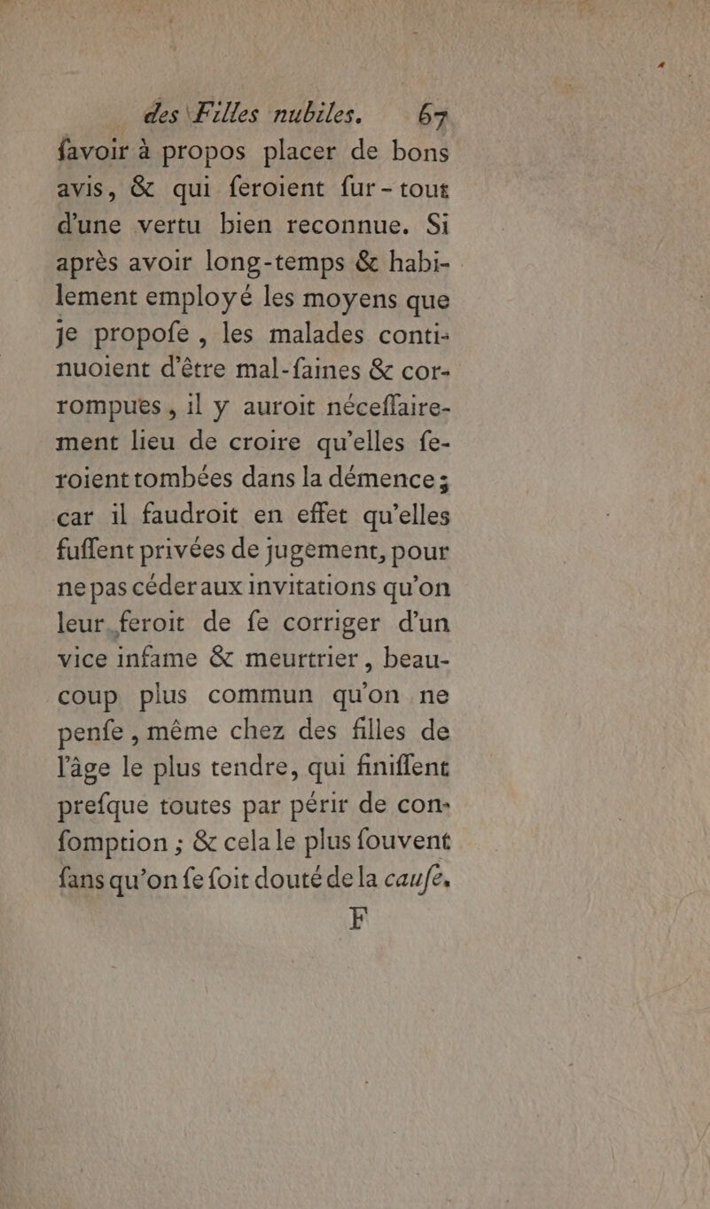 favoir à propos placer de bons avis, &amp; qui feroient fur -tout d'une vertu bien reconnue. Si après avoir long-temps &amp; habi- lement employé les moyens que je propofe , les malades conti: nuoient d'être mal-faines &amp; cor- rompues , 1l y auroit néceflaire- ment lieu de croire qu’elles fe- roient tombées dans la démence; car il faudroit en effet qu’elles fuffent privées de jugement, pour ne pas céder aux invitations qu’on leur.feroit de fe corriger d'un vice infame &amp; meurtrier, beau- coup plus commun quon ne penfe , même chez des filles de l'âge le plus tendre, qui finiflent prefque toutes par périr de con: fomption ; &amp; cela le plus fouvent fans qu’on fe foit douté de la caufe. F