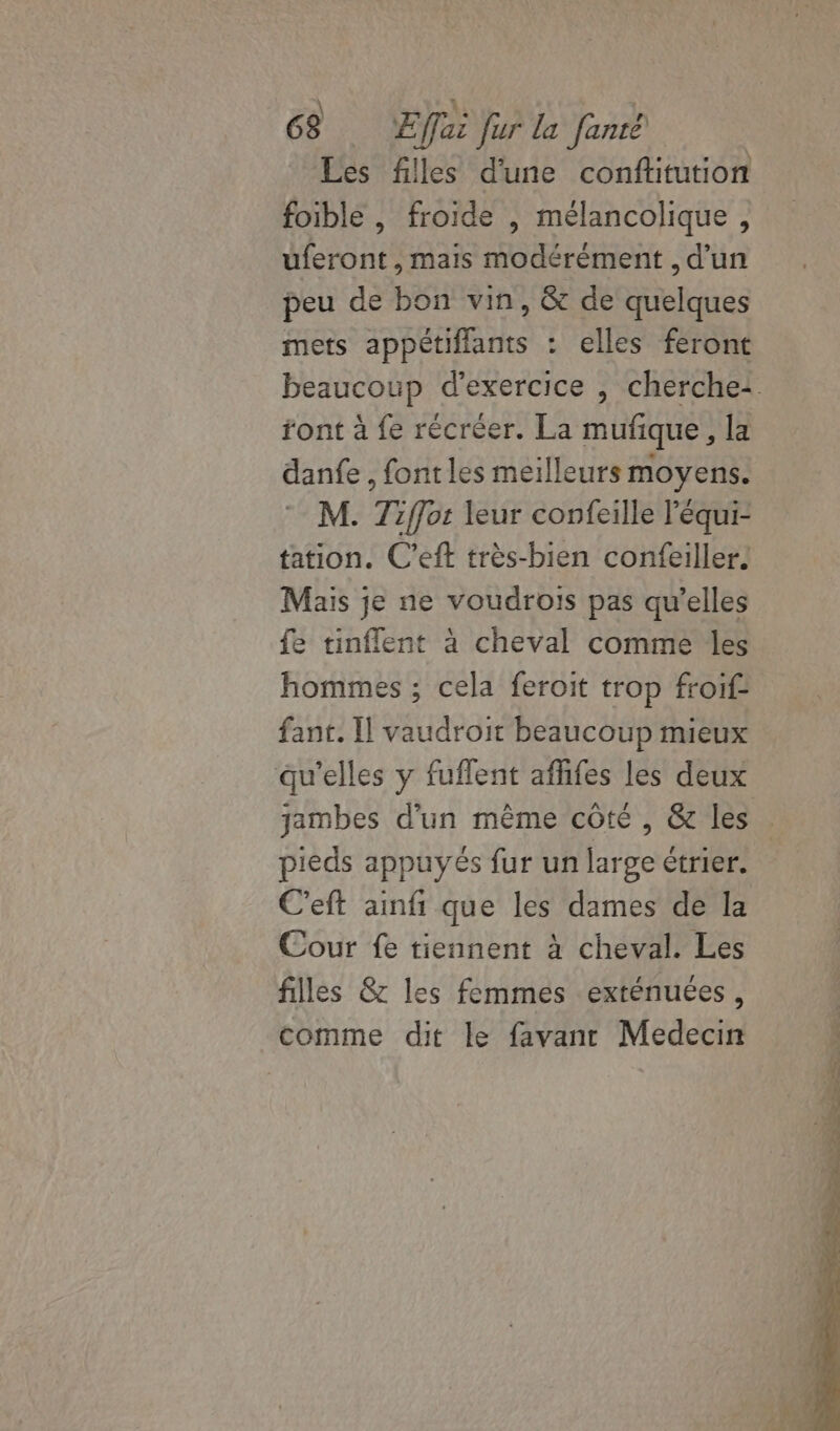 Les filles d'une conftitution foible , froide , mélancolique, uferont , mais modérément , d’un peu de bon vin, &amp; de quelques mets appétiflants : elles feront beaucoup d'exercice , cherche: ront à fe récréer. La mufique, la danfe , fonrles meilleurs moyens. M. Tiffor leur confeille léqui- tation. C’eft très-bien confeiller. Mais je ne voudrois pas qu’elles fe tinflent à cheval comme les hommes ; cela feroit trop froif fant. I] vaudroit beaucoup mieux qu'elles y fuflent afhifes les deux jambes d'un même côté , &amp; les pieds appuyés fur un large étrier. C'eft ainfi que les dames de la Cour fe tiennent à cheval. Les filles &amp;z les femmes exténuées, comme dit le favanr Medecin