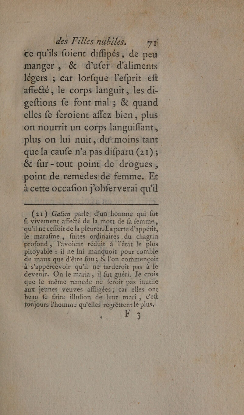 ce qu'ils foient diflipés, de peu manger , &amp; d'ufer d'aliments légers ; car lorfque lefprit eft affcété, le corps languit, les di- geftions fe font mal ; &amp; quand elles fe feroient aflez bien, plus on nourrit un corps languiflant, plus on lui nuit, dumoins tant que la caufe n’a pas difparu (21)3 &amp; fur-tout point de drogues, point de remedes de femme. Et à cette occafion j'obferverai qu'il (21) Galien parle: d'un homme qui fut f. vivement affecté de la mort de fa femme, qu’ilne cefloit de la pleurer-La perte d’appétit, le marafme, fuites ordinaires du chagrin profond, l’avoient réduit à l’état le plus pitoyable : il ne lui manduoit pour comble de maux que d’être fou ; &amp; l’on commençoit à s’appercevoir qu'il ne tarderoit pas à le devenir. On le maria , il fut guéri. Je crois que le même remede ne feroit pas inutile aux jeunes veuves afligées; car elles ont beau fe faire illufion de leur mari, c’eft toujours l’homme qu’elles regrettent le plus. Le. ‘ &gt;