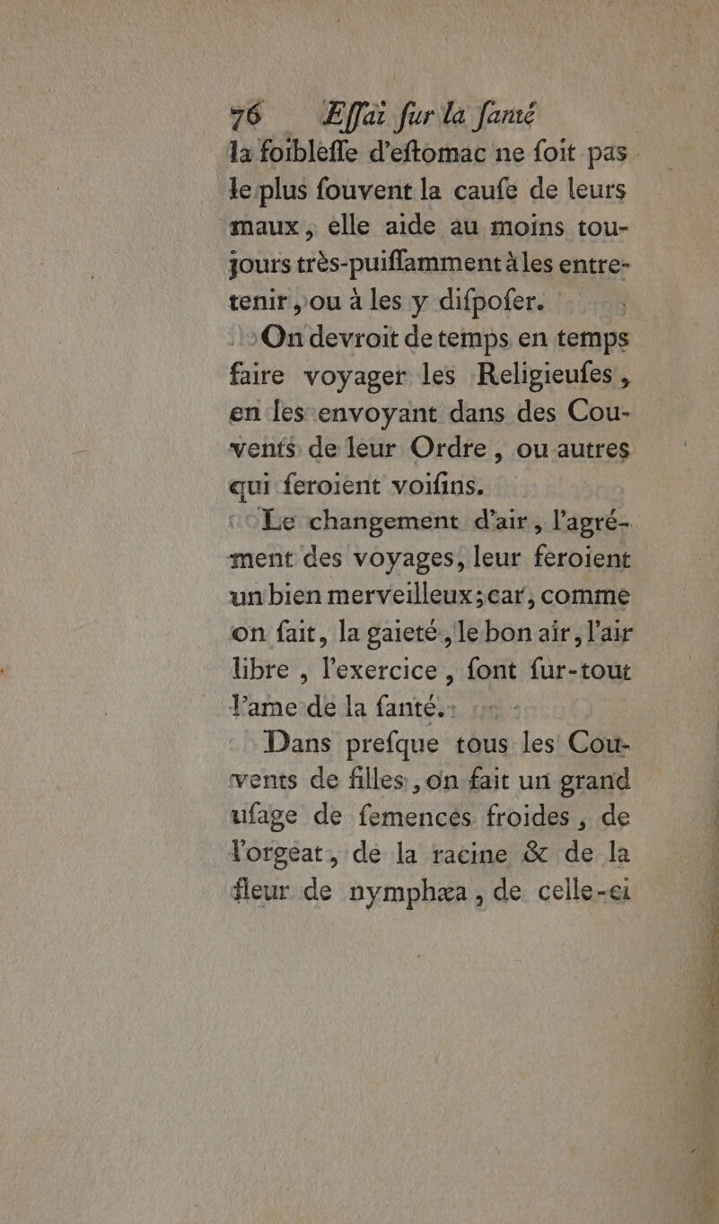 le plus fouvent la caufe de leurs ‘maux, elle aide au moins tou- jours très-puiflamment äles entre- tenir , ou à les y difpofer. On devroit detemps en temps faire voyager les Relipieufes, en les envoyant dans des Cou- vents de leur Ordre , ouautres qui feroient voifins. Le changement d'air, l’'agré- ment des voyages, leur feroient un bien merveilleux ;car, comme on fait, la gaieté ,lebon air, l'air libre , l'exercice , font fur-tout Vamede la fanté.: :» Dans prefque tous les Cou- vents de filles, on fait un grand ufage de femencés froides, de l'orgeat, de la racine &amp; de la fleur de nymphæa, de celle-ei