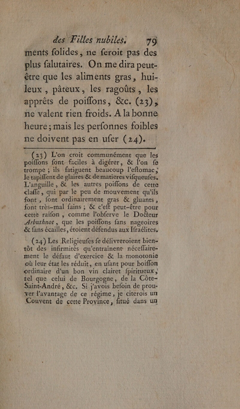 ments folides, ne feroit pas des plus falutaires. On me dira peut- être que les aliments gras, hui-. leux , pâteux, les ragoüts, les apprèts de poiflons, &amp;c. (23), ne valent rien froids. À la bonne heure ; mais les perfonnes foibles ne doivent pas en ufer (24). (23) L'on croit communément que les poiflons font faciles à digérer, &amp; l’on fe trompe ; ils fatiguent beaucoup leftomac ; le tapiflent de glaires &amp; de matières vifqueufes. L’anguille , &amp; les autres poiflons de cette claffe , qui par le peu de mouvement qu'ils font , font ordinairement gras &amp; gluants, font très-mal fains ; &amp; Cet peut-être pour cettè raïfon , comme l’obferve le Docteur Arbuthnot, que les poiflons fans nageoires &amp; fans écailles, étoient défendus aux Ifraélites, (24) Les Religieufes fe délivreroient bien- tôt des infirmités qu’entrainent néceflaire- ment le défaut d’exercice &amp; la monotonie où leur état les réduit, en ufant pour boiïflon ordinaire d’un bon vin clairet fpiritueux , tel que celui de Bourgogne, de la Côte- Saint-André, &amp;c. Si j'avois befoin de prou- ver l'avantage de ce régime, je citerois un Couvent de cette Province, fitué dans un