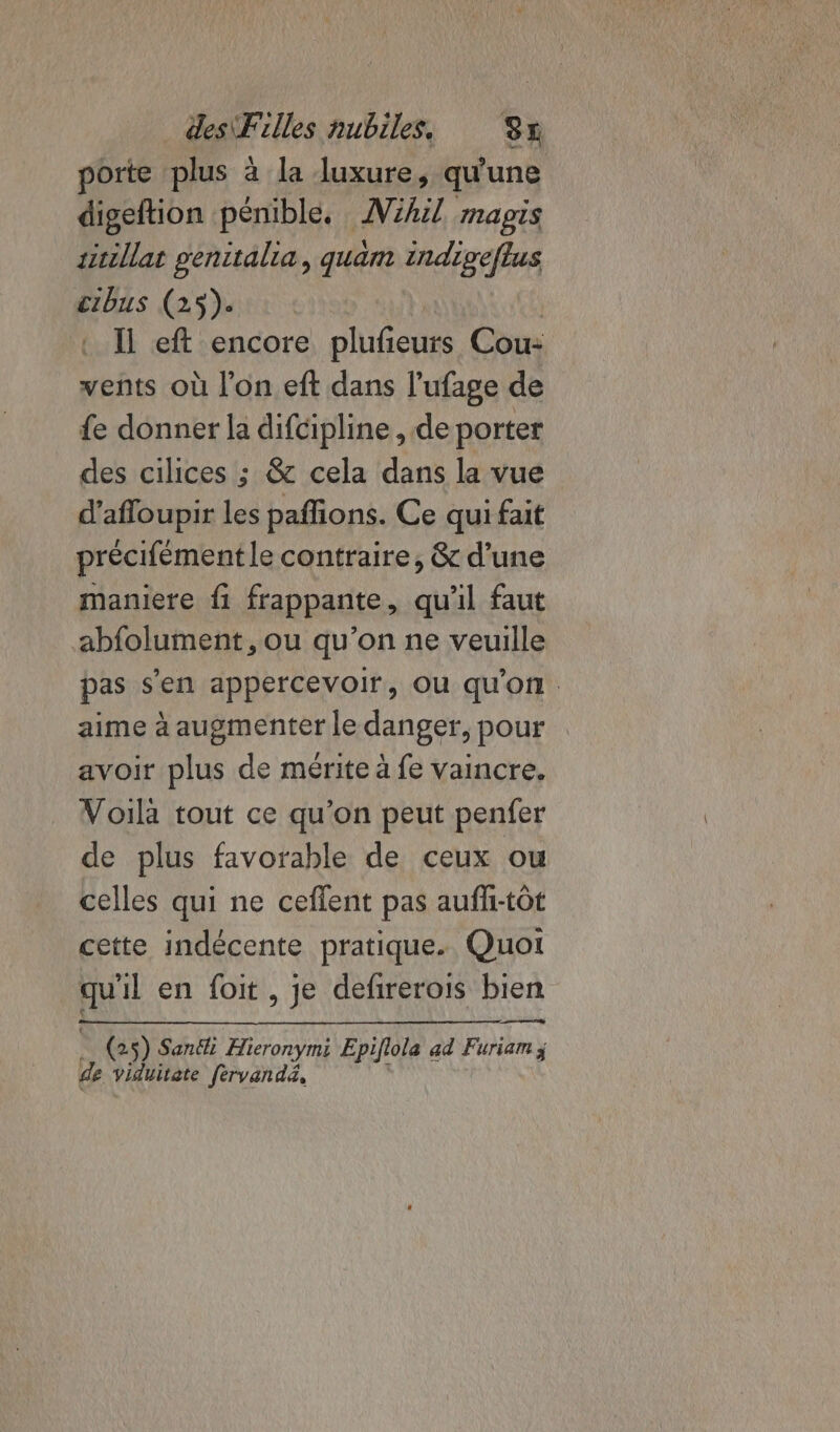 porte plus à la luxure, qu'une digeftion pénible. AVihil magis sitillat genitalia, quam indigeflus cibus (25). | : Il eft encore plufeurs Cou: vents où l’on eft dans l’ufage de fe donner la difcipline , de porter des cilices ; &amp; cela dans la vue d’afloupir Les pafions. Ce qui fait précifément le contraire, &amp; d’une maniere fi frappante, qu'il faut abfolument, ou qu’on ne veuille pas s’en appercevoir, Où qu'on aime à augmenter le danger, pour avoir plus de mérite à fe vaincre, Voilà tout ce qu’on peut penfer de plus favorable de ceux ou celles qui ne ceflent pas auff-tôt cette indécente pratique. Quoi qu'il en foit, je defirerois bien | (25) Sanéi Hieronymi Epiflola ad Furiam j de viduitate [èrvandé, L