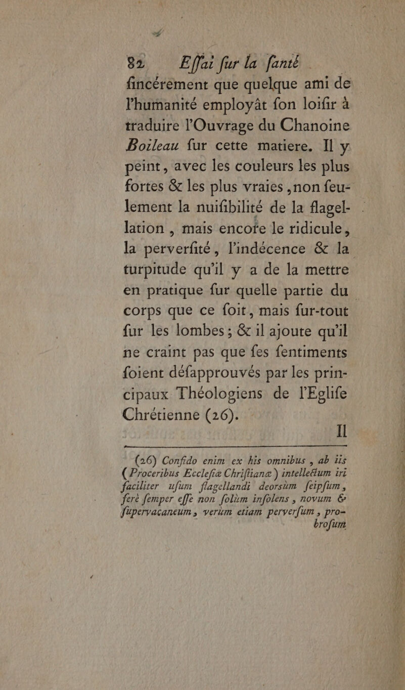 l'humanité employât fon loifir à traduire l'Ouvrage du Chanoine Boileau fur cette matiere. Il y peint, avec les couleurs les plus fortes &amp; les plus vraies ,non feu- lement la nuifibilité de la flagel- lation , mais encofe le ridicule, turpitude qu'il y a de la mettre corps que ce foit, mais fur-tout fur les lombes ; &amp; il ajoute qu'il ne craint pas que fes fentiments foient défapprouvés par les prin- cipaux Théologiens de l'Eglife Chrétienne (26). IL (26) Confido enim ex his omnibus , ab us (Proceribus Ecclefie Chriflianz ) intelleélum 1ri faciliter ufum flagellandi deorsim feipfum, feré femper effe non folim infolens , novum €: fupervacancum , verim etiam perverfum , pro- brofum