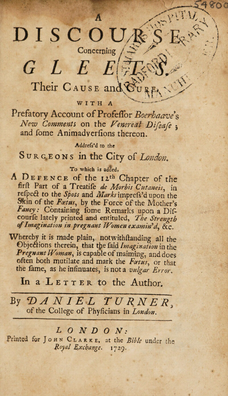 DISCO U R $ K, * _. _ / ST* /** . ' Concerning f GEE EtZEM. Their Cause anchtTu WITH A v V 0 N vo-Sv , S ■ Prefatory Account of Profeffor Boerhaave s iVi?w Comments on the Venereal Difeafe ^ and Tome Animadyerfions thereon. Addrefs’d to the Surgeons in the City of London. To which is added, A Defence of the 12th Chapter of the firfl Part of a TTreatife de ALorbis Cutaneis, in refpedl to the Spots and Marks \mpxQWd upon the Skin of the Foetus, by the Force of the Mother’s Fancy: Containing fome Remarks upon a Dif- courfe lately printed and entituled, The Strength of Imagination in pregnant Women examin'd, &c. Whereby it is made plain, notwithftanding all the 0bje£Hons therein, that tfce faid Imagination in the Pregnant Woman, is capable of maiming, and does often both mutilate and mark the Foetus, or that the fame, as he infinuates, is not a vulgar Error. In a Letter to the Author. By ‘DANIEL TURNER, of the College of Phyficians in London. LONDON: Printed for John Clarke, at the Bible under the Royal Exchange. 1729,