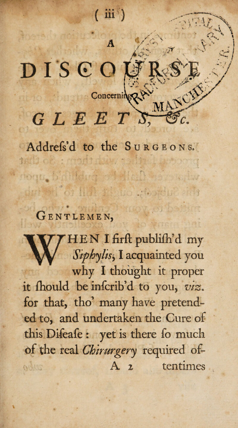 G L Addrefs’d to the Surgeons. Gentlemen, WHEN Ifirft publifh’d my Sipbylisy I acquainted you why I thought it proper it fhould be infcrib’d to you, viz. for that, tho’ many have pretend¬ ed to, and und ertaken the Cure of this Difeafe : yet is there fo much of the real Chirurgery required of- A i ten times v