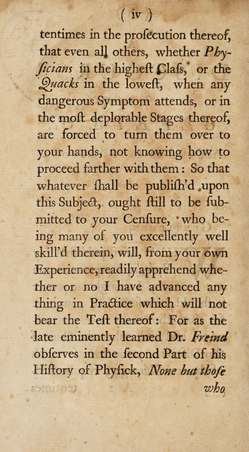 tentimes in the profecution thereof, that even all others, whether Phy~ fic 'iam in the higheft (3lafs, or the Quacks in the loweft, when any dangerous Symptom attends, or in the moft deplorable Stages thereof, are forced to turn them over to £ ypur hands, not knowing how to proceed farther with them: So that whatever Ihall be publifh’d upon this Subject, ought flail to be fub- mitted to your Cenfure, * who be¬ ing many of you excellently well skill’d therein, will, from your own Experience, readily apprehend whe¬ ther or no I have advanced any thing in Practice which will not bear the Teft thereof: For as the late eminently learned Dr. Freind obferves in the fecond Part of his Hiftory of Phyfick, None but thofe who,