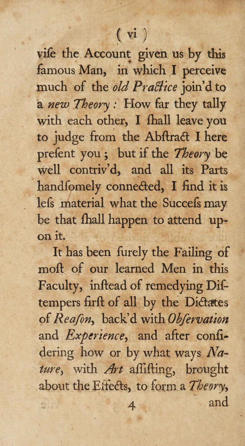 ( yi) vile the Account given us by this famous Man, in which I perceive much of the old Pra&ice join’d to a new Theory : How far they tally with each other, I fhall leave you to judge from the Abftradt I here prefent you ; but if the Theory be well contriv’d, and all its Parts handfomely connected, I find it is lefi material what the Succefs may be that fhall happen to attend up¬ on it. It has been furely the Failing of moft of our learned Men in this Faculty, inftead of remedying Dif- tempers firft of all by the Dictates of Reafon, back’d with Obfervation and Experience, and after confi- dering how or by what ways Na¬ ture, with Art affifting, brought about the Eitefts, to foi:m a Theory, a and