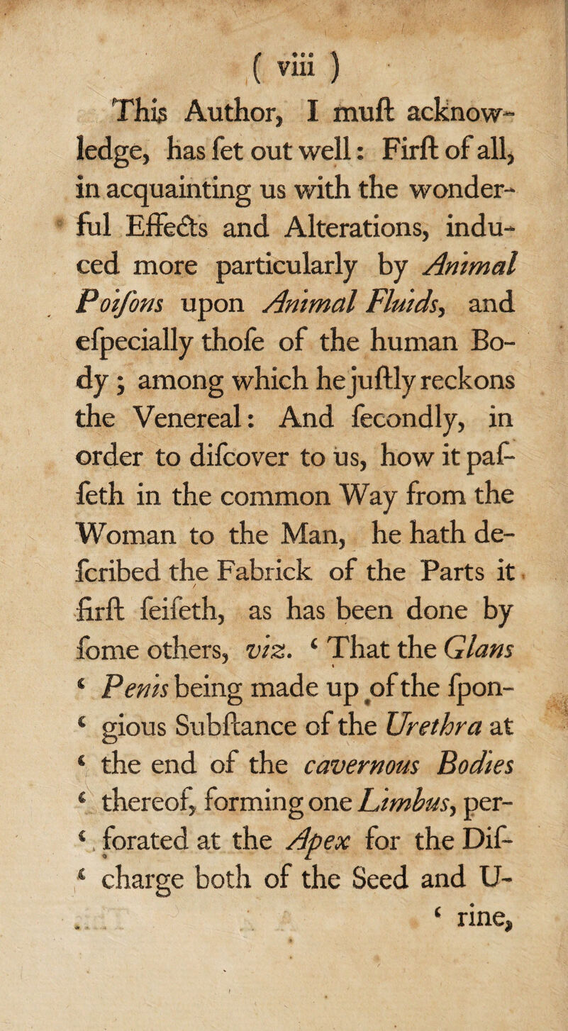 This Author, I muft acknow¬ ledge, has fet out well: Firft of all, in acquainting us with the wonder¬ ful Effects and Alterations, indu¬ ced more particularly by Animal PoiJ'ons upon Animal Fluids, and efpecially thofe of the human Bo¬ dy ; among which he juftly reckons the Venereal: And fecondly, in order to difcover to us, how it paf- feth in the common Way from the Woman to the Man, he hath de- fcribed the Fabrick of the Parts it / firft feifeth, as has been done by fome others, viz. 4 That the Gians « ‘ Penis being made up of the fpon- 4 gious Subftance of the Urethra at 4 the end of the cavernous Bodies 4 thereof, forming one Limbus, per- 4. forated at the Apex for the Dif- 1 charge both of the Seed and U- ‘ nne,