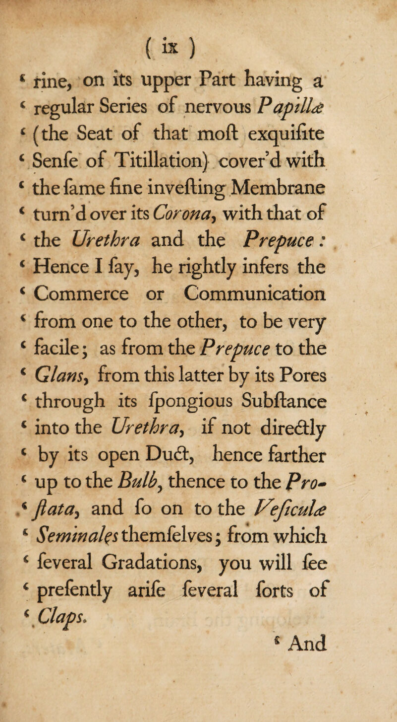 (k) * rine, on its upper Part having a ‘ regular Series of nervous Papilla 4 (the Seat of that moft exquifite ‘ Senfe of Titillation) cover’d with * the fame fine inverting Membrane 4 turn’d over its Corona, with that of 4 the Urethra and the Prepuce: 4 Hence I fay, he rightly infers the 4 Commerce or Communication 4 from one to the other, to be very 4 facile; as from the Prepuce to the 4 Gians, from this latter by its Pores 4 through its fpongious Subftance 4 into the Urethra, if not diredtly 4 by its open Dudt, hence farther 4 up to the Bulb, thence to the Pro- .4 Jlata-y and fo on to the Veficula 4 Seminars themfelves; from which 4 feveral Gradations, you will lee 4 prefently arife feveral forts of 4 Claps.